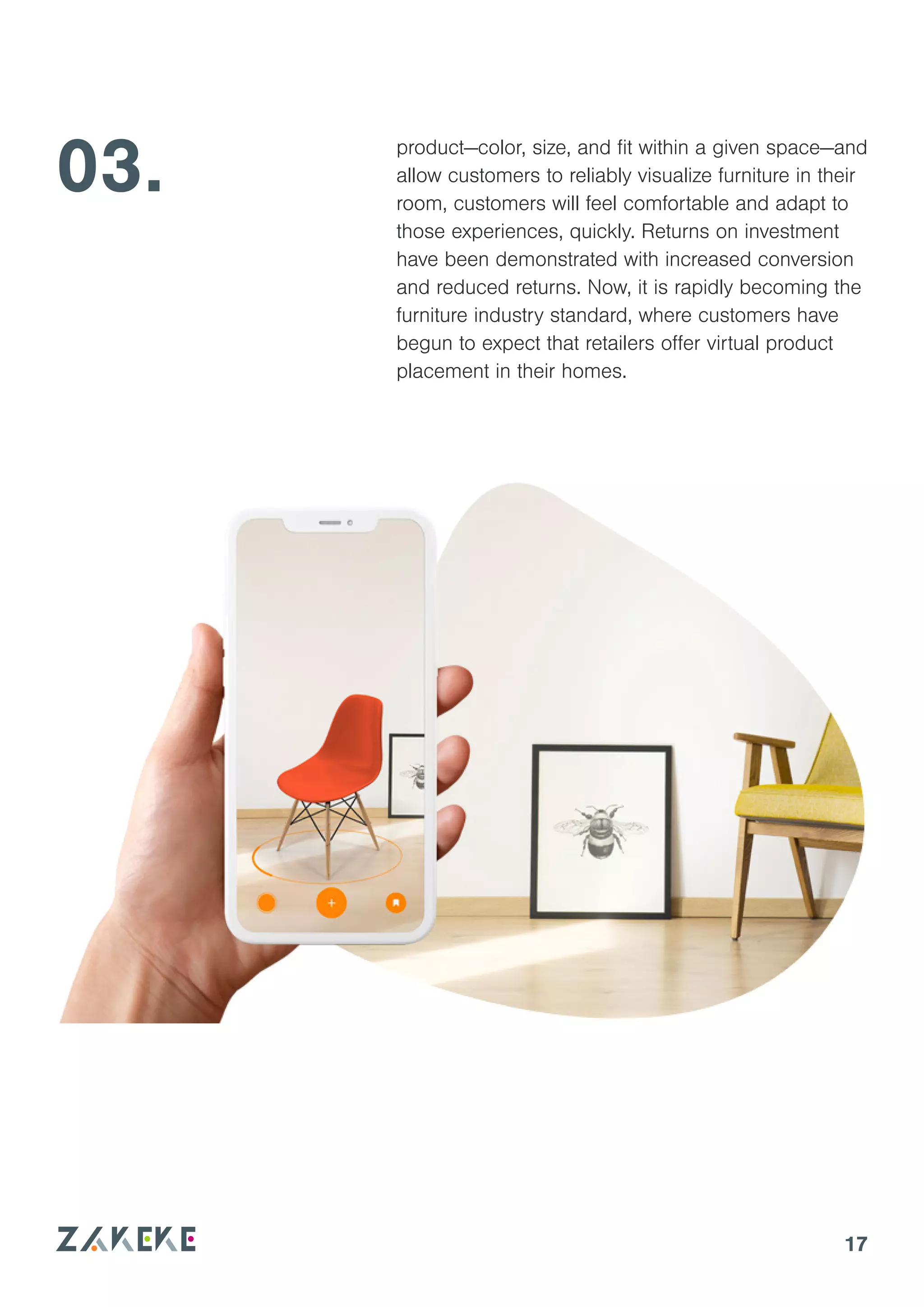 17
03. product—color, size, and fit within a given space—and
allow customers to reliably visualize furniture in their
room, customers will feel comfortable and adapt to
those experiences, quickly. Returns on investment
have been demonstrated with increased conversion
and reduced returns. Now, it is rapidly becoming the
furniture industry standard, where customers have
begun to expect that retailers offer virtual product
placement in their homes.
 