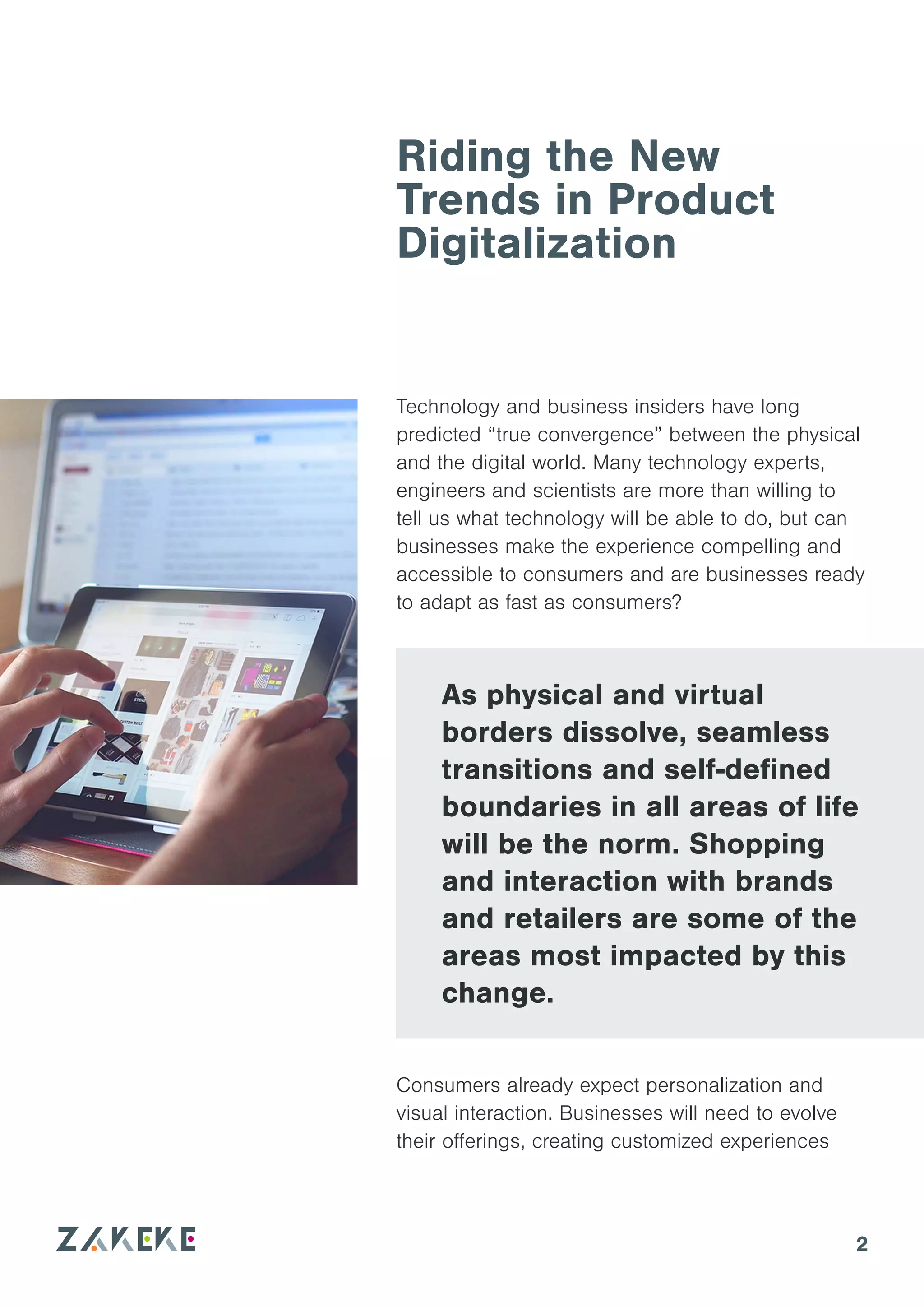 2
Riding the New
Trends in Product
Digitalization
Consumers already expect personalization and
visual interaction. Businesses will need to evolve
their offerings, creating customized experiences
As physical and virtual
borders dissolve, seamless
transitions and self-defined
boundaries in all areas of life
will be the norm. Shopping
and interaction with brands
and retailers are some of the
areas most impacted by this
change.
Technology and business insiders have long
predicted “true convergence” between the physical
and the digital world. Many technology experts,
engineers and scientists are more than willing to
tell us what technology will be able to do, but can
businesses make the experience compelling and
accessible to consumers and are businesses ready
to adapt as fast as consumers?
 
