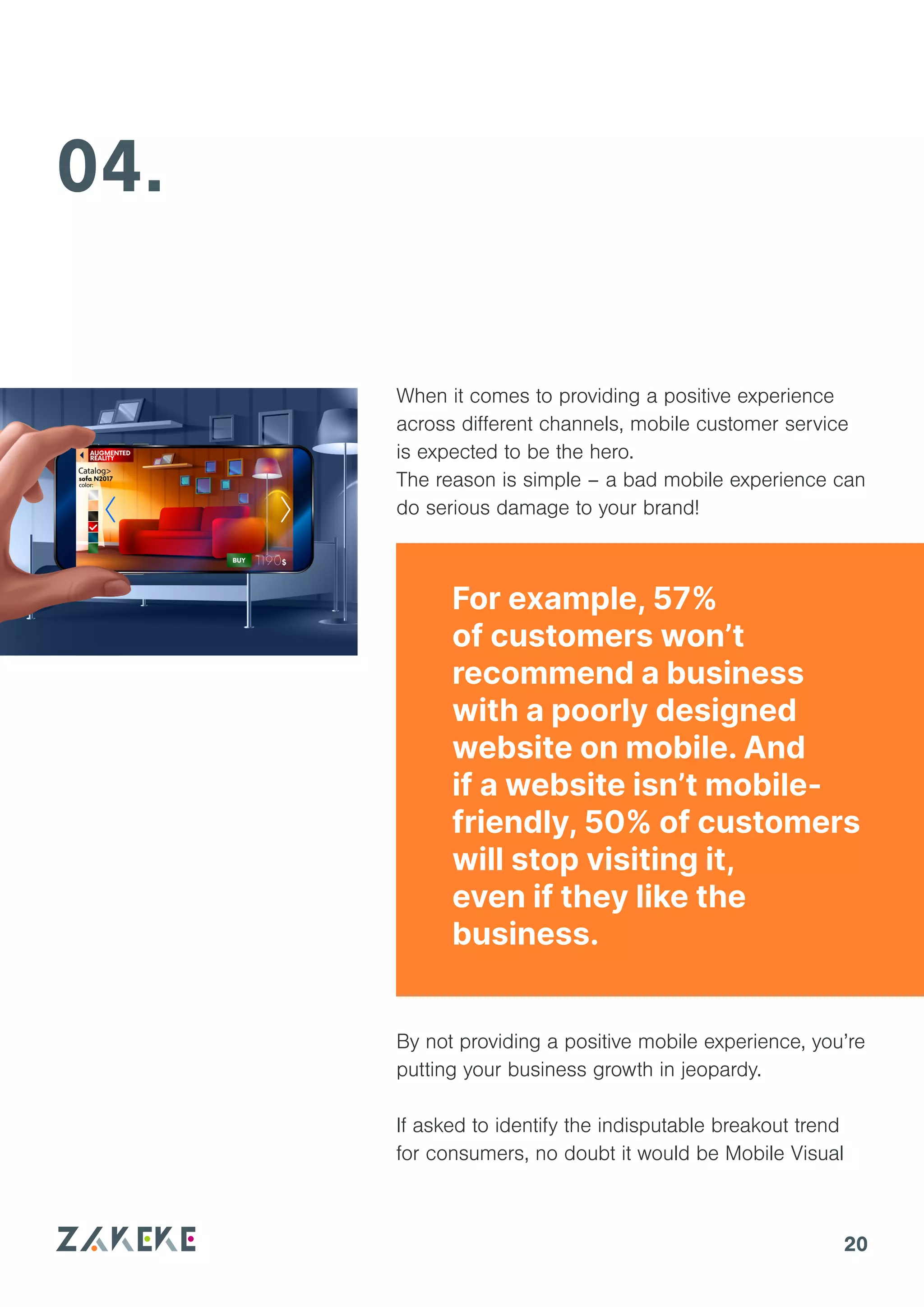 20
04.
By not providing a positive mobile experience, you’re
putting your business growth in jeopardy.
If asked to identify the indisputable breakout trend
for consumers, no doubt it would be Mobile Visual
For example, 57%
of customers won’t
recommend a business
with a poorly designed
website on mobile. And
if a website isn’t mobile-
friendly, 50% of customers
will stop visiting it,
even if they like the
business.
When it comes to providing a positive experience
across different channels, mobile customer service
is expected to be the hero.
The reason is simple – a bad mobile experience can
do serious damage to your brand!
 