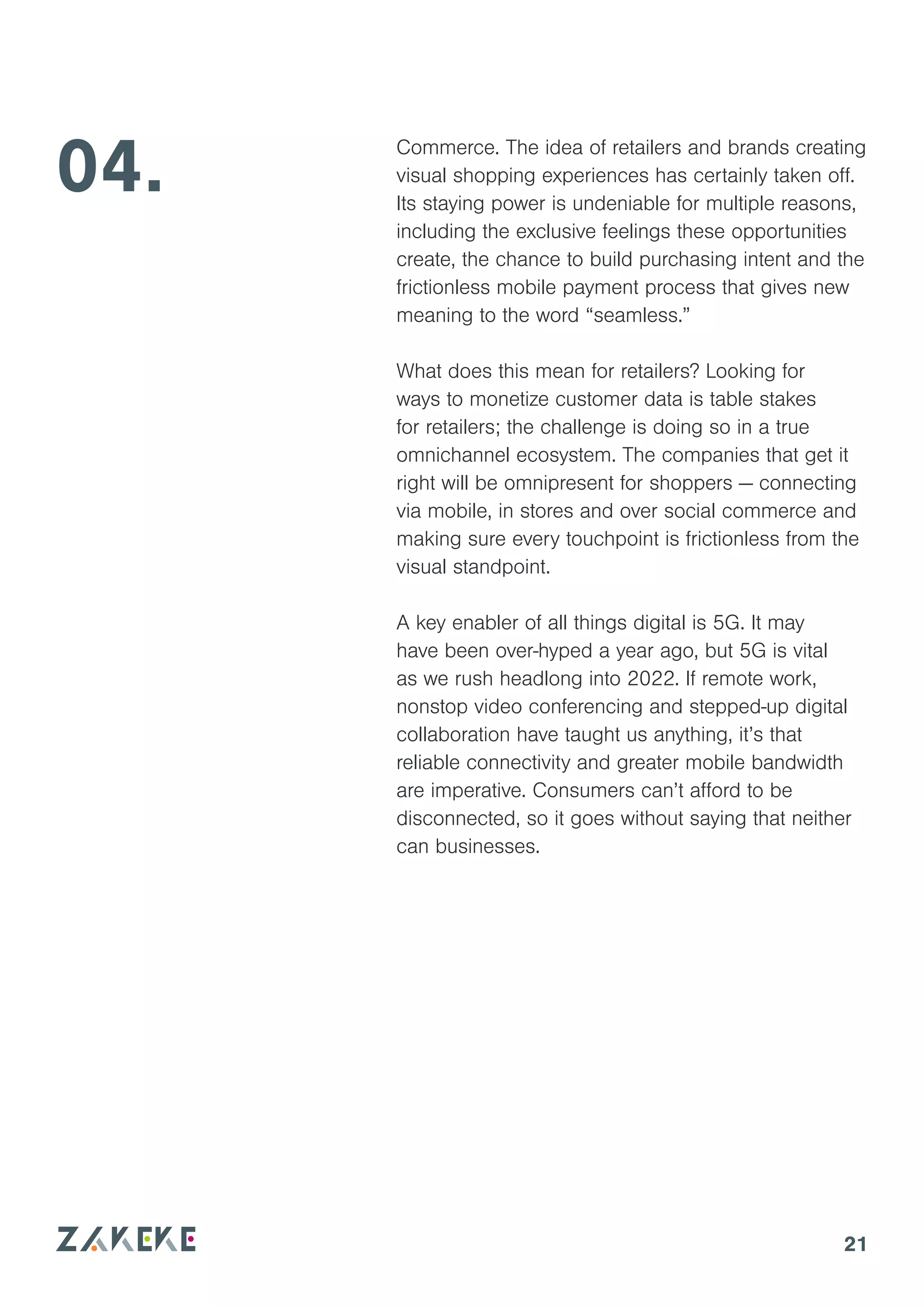 21
04. Commerce. The idea of retailers and brands creating
visual shopping experiences has certainly taken off.
Its staying power is undeniable for multiple reasons,
including the exclusive feelings these opportunities
create, the chance to build purchasing intent and the
frictionless mobile payment process that gives new
meaning to the word “seamless.”
What does this mean for retailers? Looking for
ways to monetize customer data is table stakes
for retailers; the challenge is doing so in a true
omnichannel ecosystem. The companies that get it
right will be omnipresent for shoppers — connecting
via mobile, in stores and over social commerce and
making sure every touchpoint is frictionless from the
visual standpoint.
A key enabler of all things digital is 5G. It may
have been over-hyped a year ago, but 5G is vital
as we rush headlong into 2022. If remote work,
nonstop video conferencing and stepped-up digital
collaboration have taught us anything, it’s that
reliable connectivity and greater mobile bandwidth
are imperative. Consumers can’t afford to be
disconnected, so it goes without saying that neither
can businesses.
 