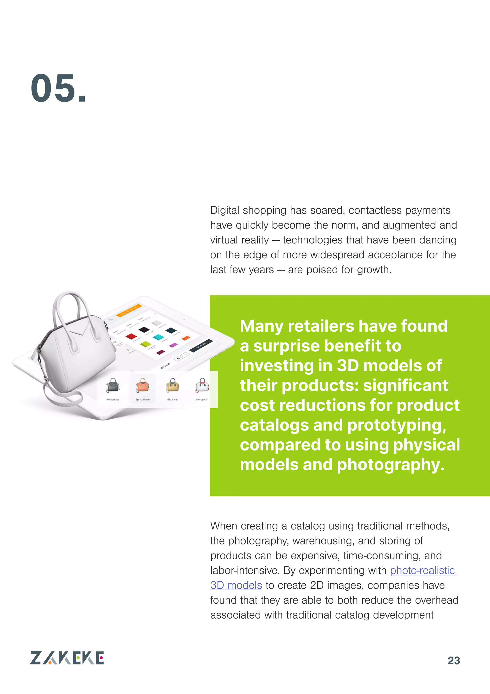 23
05.
When creating a catalog using traditional methods,
the photography, warehousing, and storing of
products can be expensive, time-consuming, and
labor-intensive. By experimenting with photo-realistic
3D models to create 2D images, companies have
found that they are able to both reduce the overhead
associated with traditional catalog development
Many retailers have found
a surprise benefit to
investing in 3D models of
their products: significant
cost reductions for product
catalogs and prototyping,
compared to using physical
models and photography.
Digital shopping has soared, contactless payments
have quickly become the norm, and augmented and
virtual reality — technologies that have been dancing
on the edge of more widespread acceptance for the
last few years — are poised for growth.
 