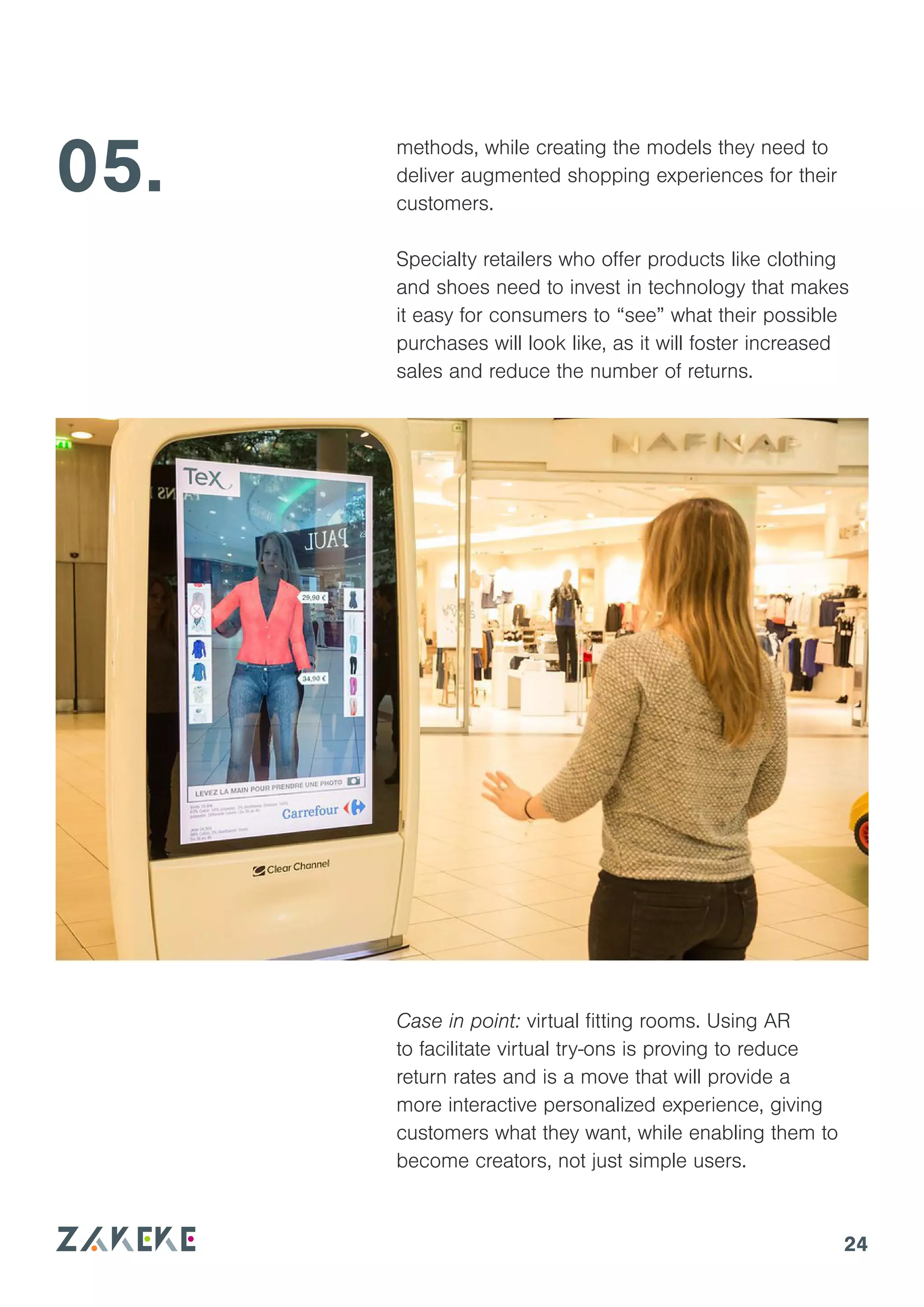 24
methods, while creating the models they need to
deliver augmented shopping experiences for their
customers.
Specialty retailers who offer products like clothing
and shoes need to invest in technology that makes
it easy for consumers to “see” what their possible
purchases will look like, as it will foster increased
sales and reduce the number of returns.
05.
Case in point: virtual fitting rooms. Using AR
to facilitate virtual try-ons is proving to reduce
return rates and is a move that will provide a
more interactive personalized experience, giving
customers what they want, while enabling them to
become creators, not just simple users.
 