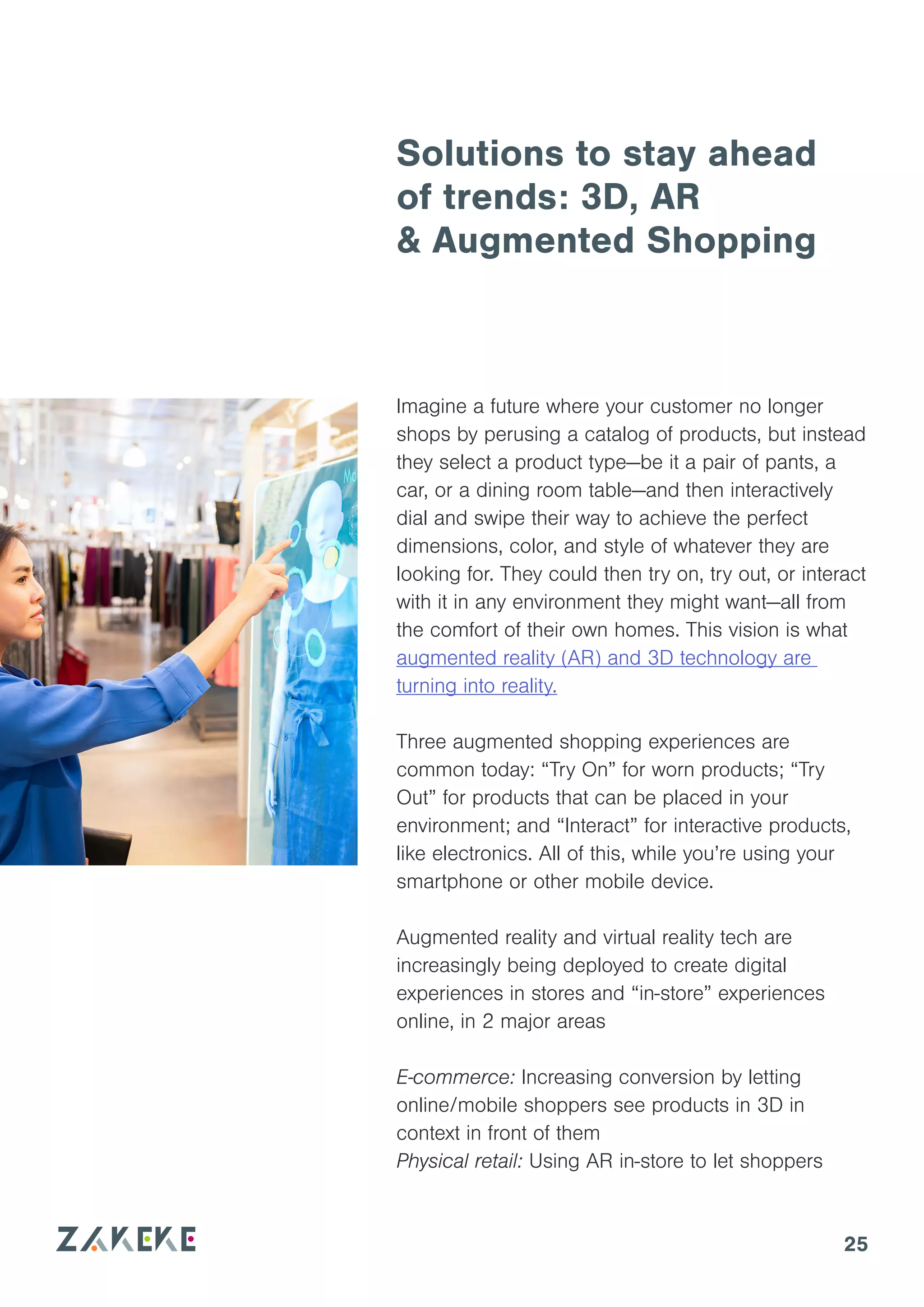 25
Solutions to stay ahead
of trends: 3D, AR
& Augmented Shopping
Imagine a future where your customer no longer
shops by perusing a catalog of products, but instead
they select a product type—be it a pair of pants, a
car, or a dining room table—and then interactively
dial and swipe their way to achieve the perfect
dimensions, color, and style of whatever they are
looking for. They could then try on, try out, or interact
with it in any environment they might want—all from
the comfort of their own homes. This vision is what
augmented reality (AR) and 3D technology are
turning into reality.
Three augmented shopping experiences are
common today: “Try On” for worn products; “Try
Out” for products that can be placed in your
environment; and “Interact” for interactive products,
like electronics. All of this, while you’re using your
smartphone or other mobile device.
Augmented reality and virtual reality tech are
increasingly being deployed to create digital
experiences in stores and “in-store” experiences
online, in 2 major areas
E-commerce: Increasing conversion by letting
online/mobile shoppers see products in 3D in
context in front of them
Physical retail: Using AR in-store to let shoppers
 