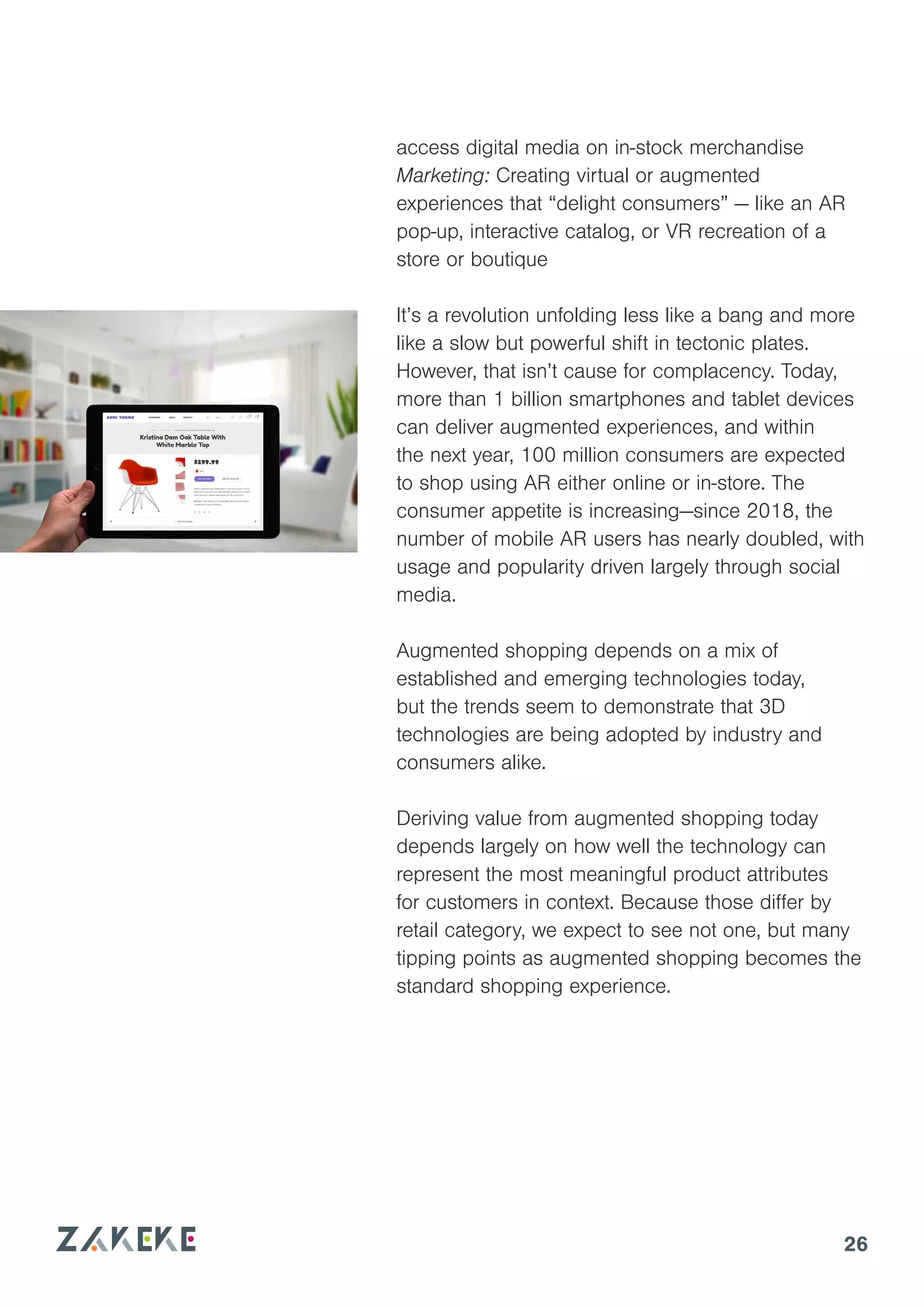 26
access digital media on in-stock merchandise
Marketing: Creating virtual or augmented
experiences that “delight consumers” — like an AR
pop-up, interactive catalog, or VR recreation of a
store or boutique
It’s a revolution unfolding less like a bang and more
like a slow but powerful shift in tectonic plates.
However, that isn’t cause for complacency. Today,
more than 1 billion smartphones and tablet devices
can deliver augmented experiences, and within
the next year, 100 million consumers are expected
to shop using AR either online or in-store. The
consumer appetite is increasing—since 2018, the
number of mobile AR users has nearly doubled, with
usage and popularity driven largely through social
media.
Augmented shopping depends on a mix of
established and emerging technologies today,
but the trends seem to demonstrate that 3D
technologies are being adopted by industry and
consumers alike.
Deriving value from augmented shopping today
depends largely on how well the technology can
represent the most meaningful product attributes
for customers in context. Because those differ by
retail category, we expect to see not one, but many
tipping points as augmented shopping becomes the
standard shopping experience.
 