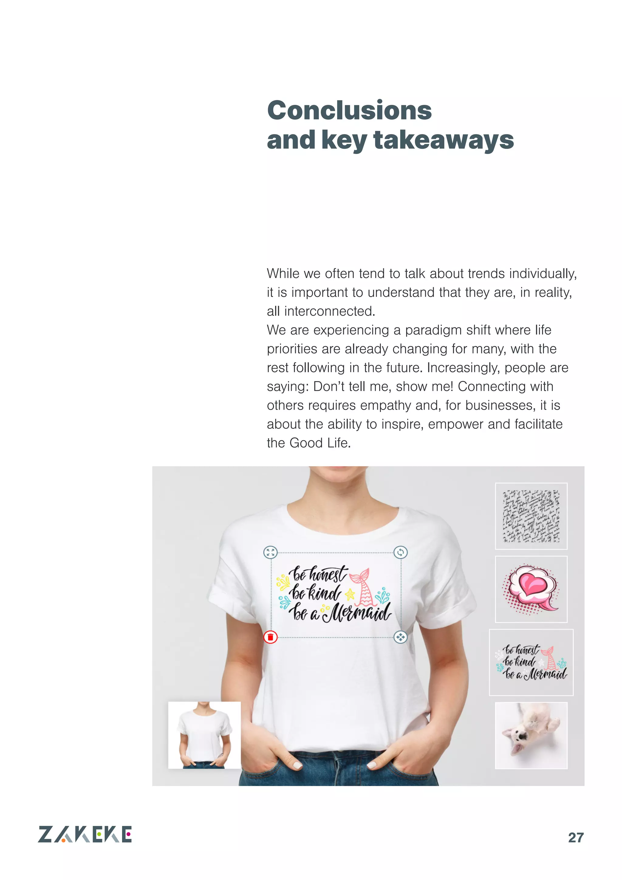 27
Conclusions
and key takeaways
While we often tend to talk about trends individually,
it is important to understand that they are, in reality,
all interconnected.
We are experiencing a paradigm shift where life
priorities are already changing for many, with the
rest following in the future. Increasingly, people are
saying: Don’t tell me, show me! Connecting with
others requires empathy and, for businesses, it is
about the ability to inspire, empower and facilitate
the Good Life.
 