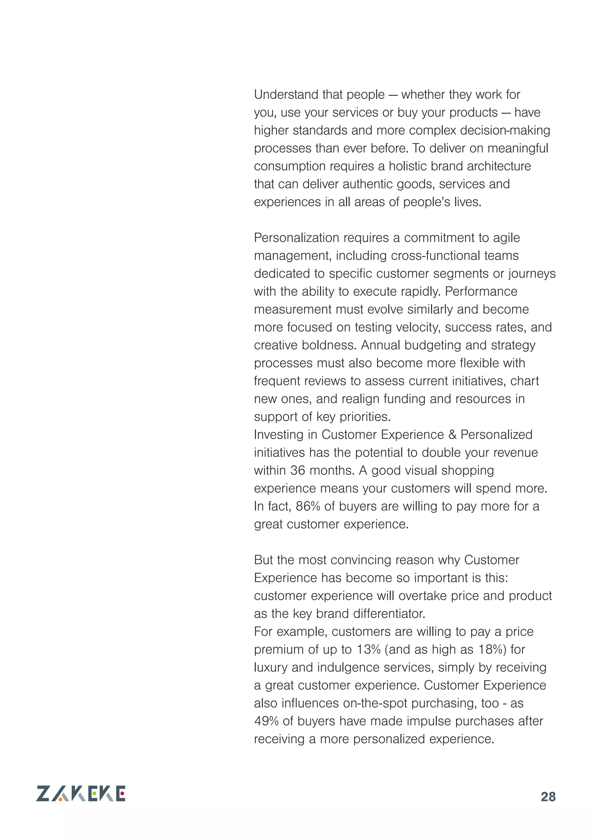 28
Understand that people — whether they work for
you, use your services or buy your products — have
higher standards and more complex decision-making
processes than ever before. To deliver on meaningful
consumption requires a holistic brand architecture
that can deliver authentic goods, services and
experiences in all areas of people’s lives.
Personalization requires a commitment to agile
management, including cross-functional teams
dedicated to specific customer segments or journeys
with the ability to execute rapidly. Performance
measurement must evolve similarly and become
more focused on testing velocity, success rates, and
creative boldness. Annual budgeting and strategy
processes must also become more flexible with
frequent reviews to assess current initiatives, chart
new ones, and realign funding and resources in
support of key priorities.
Investing in Customer Experience & Personalized
initiatives has the potential to double your revenue
within 36 months. A good visual shopping
experience means your customers will spend more.
In fact, 86% of buyers are willing to pay more for a
great customer experience.
But the most convincing reason why Customer
Experience has become so important is this:
customer experience will overtake price and product
as the key brand differentiator.
For example, customers are willing to pay a price
premium of up to 13% (and as high as 18%) for
luxury and indulgence services, simply by receiving
a great customer experience. Customer Experience
also influences on-the-spot purchasing, too - as
49% of buyers have made impulse purchases after
receiving a more personalized experience.
 