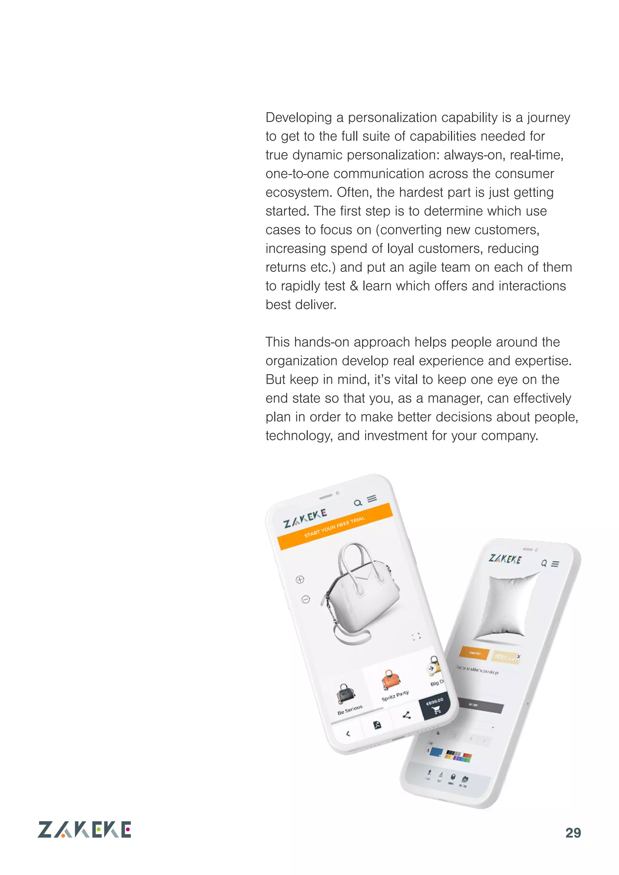 29
Developing a personalization capability is a journey
to get to the full suite of capabilities needed for
true dynamic personalization: always-on, real-time,
one-to-one communication across the consumer
ecosystem. Often, the hardest part is just getting
started. The first step is to determine which use
cases to focus on (converting new customers,
increasing spend of loyal customers, reducing
returns etc.) and put an agile team on each of them
to rapidly test & learn which offers and interactions
best deliver.
This hands-on approach helps people around the
organization develop real experience and expertise.
But keep in mind, it’s vital to keep one eye on the
end state so that you, as a manager, can effectively
plan in order to make better decisions about people,
technology, and investment for your company.
 