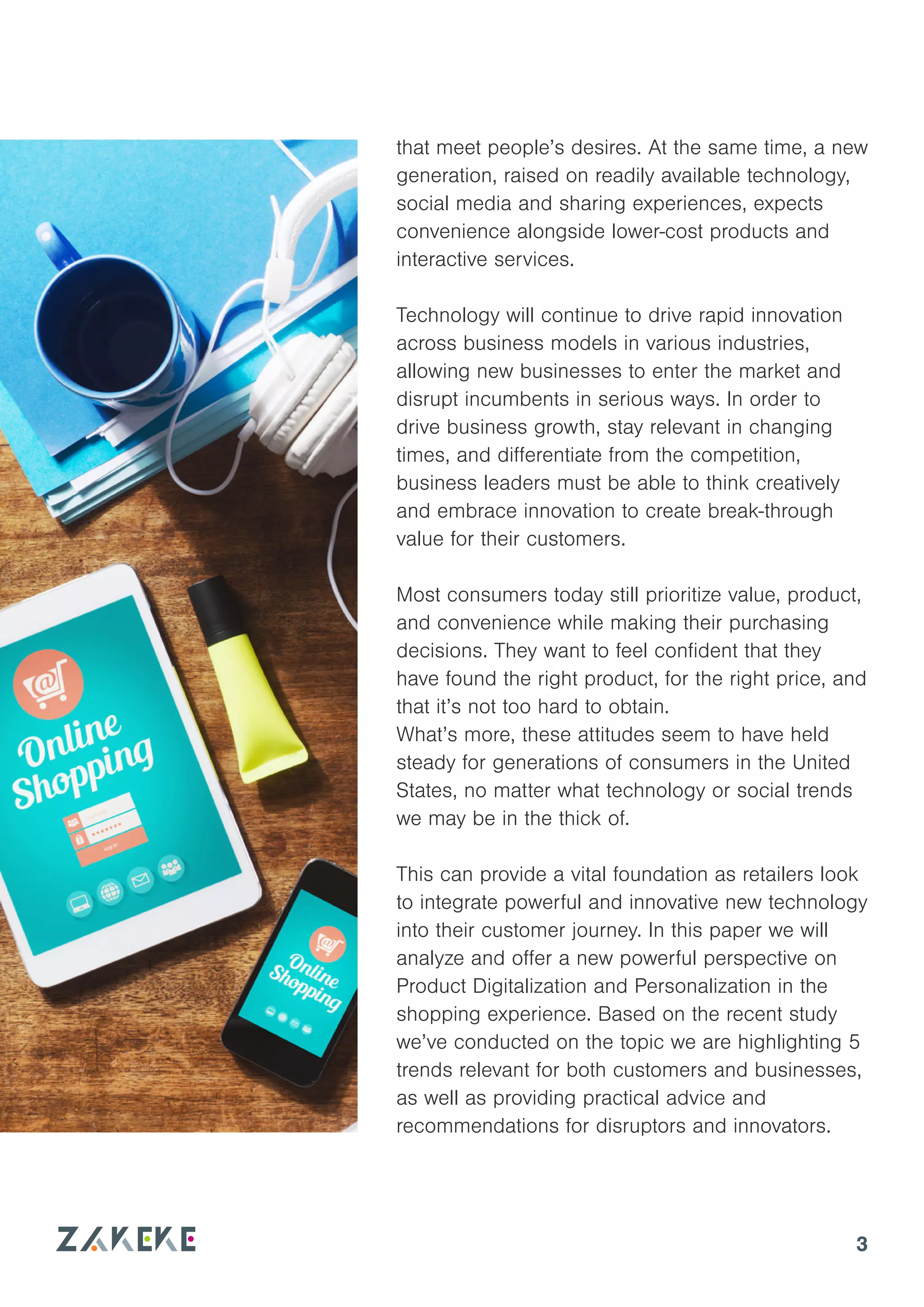 3
that meet people’s desires. At the same time, a new
generation, raised on readily available technology,
social media and sharing experiences, expects
convenience alongside lower-cost products and
interactive services.
Technology will continue to drive rapid innovation
across business models in various industries,
allowing new businesses to enter the market and
disrupt incumbents in serious ways. In order to
drive business growth, stay relevant in changing
times, and differentiate from the competition,
business leaders must be able to think creatively
and embrace innovation to create break-through
value for their customers.
Most consumers today still prioritize value, product,
and convenience while making their purchasing
decisions. They want to feel confident that they
have found the right product, for the right price, and
that it’s not too hard to obtain.
What’s more, these attitudes seem to have held
steady for generations of consumers in the United
States, no matter what technology or social trends
we may be in the thick of.
This can provide a vital foundation as retailers look
to integrate powerful and innovative new technology
into their customer journey. In this paper we will
analyze and offer a new powerful perspective on
Product Digitalization and Personalization in the
shopping experience. Based on the recent study
we’ve conducted on the topic we are highlighting 5
trends relevant for both customers and businesses,
as well as providing practical advice and
recommendations for disruptors and innovators.
 