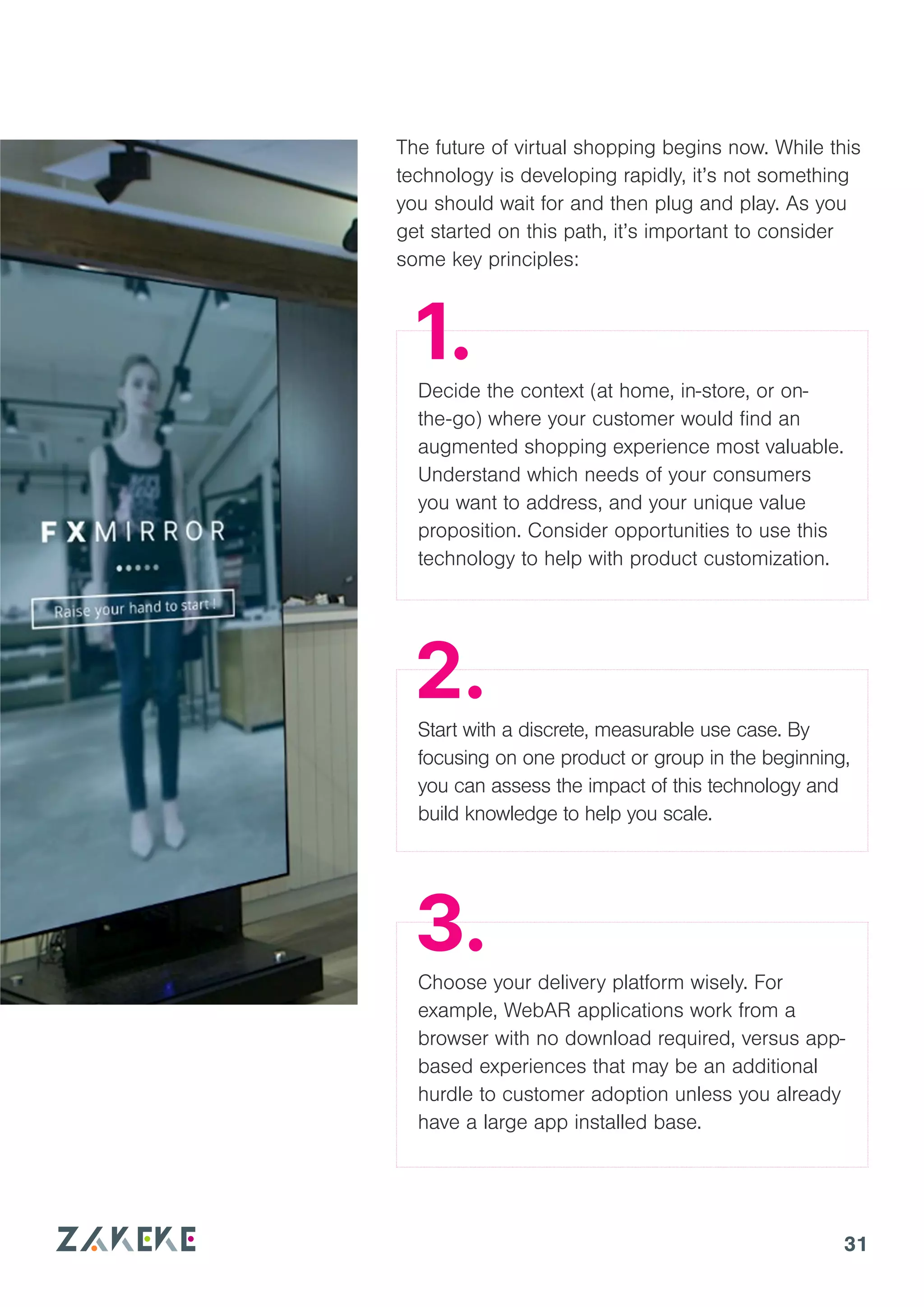 31
The future of virtual shopping begins now. While this
technology is developing rapidly, it’s not something
you should wait for and then plug and play. As you
get started on this path, it’s important to consider
some key principles:
Decide the context (at home, in-store, or on-
the-go) where your customer would find an
augmented shopping experience most valuable.
Understand which needs of your consumers
you want to address, and your unique value
proposition. Consider opportunities to use this
technology to help with product customization.
Start with a discrete, measurable use case. By
focusing on one product or group in the beginning,
you can assess the impact of this technology and
build knowledge to help you scale.
Choose your delivery platform wisely. For
example, WebAR applications work from a
browser with no download required, versus app-
based experiences that may be an additional
hurdle to customer adoption unless you already
have a large app installed base.
1.
2.
3.
 