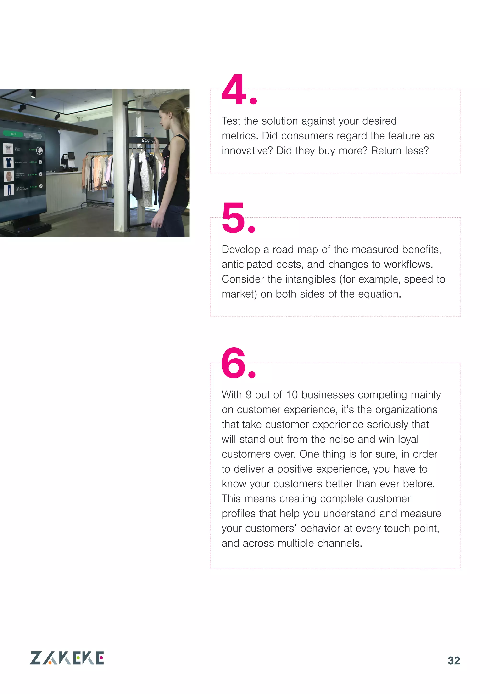 32
Test the solution against your desired
metrics. Did consumers regard the feature as
innovative? Did they buy more? Return less?
Develop a road map of the measured benefits,
anticipated costs, and changes to workflows.
Consider the intangibles (for example, speed to
market) on both sides of the equation.
With 9 out of 10 businesses competing mainly
on customer experience, it’s the organizations
that take customer experience seriously that
will stand out from the noise and win loyal
customers over. One thing is for sure, in order
to deliver a positive experience, you have to
know your customers better than ever before.
This means creating complete customer
profiles that help you understand and measure
your customers’ behavior at every touch point,
and across multiple channels.
4.
5.
6.
 