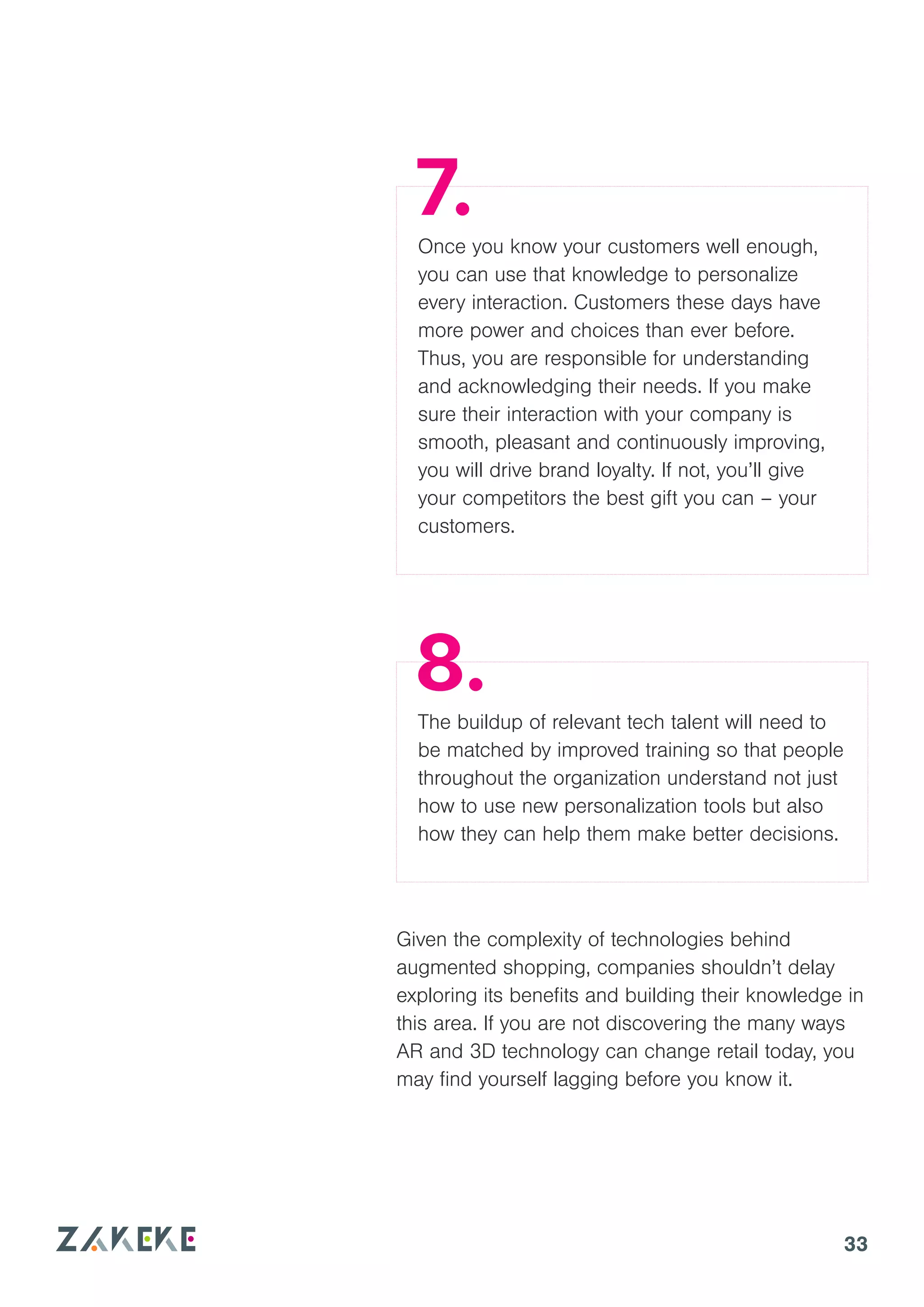 33
Once you know your customers well enough,
you can use that knowledge to personalize
every interaction. Customers these days have
more power and choices than ever before.
Thus, you are responsible for understanding
and acknowledging their needs. If you make
sure their interaction with your company is
smooth, pleasant and continuously improving,
you will drive brand loyalty. If not, you’ll give
your competitors the best gift you can – your
customers.
The buildup of relevant tech talent will need to
be matched by improved training so that people
throughout the organization understand not just
how to use new personalization tools but also
how they can help them make better decisions.
Given the complexity of technologies behind
augmented shopping, companies shouldn’t delay
exploring its benefits and building their knowledge in
this area. If you are not discovering the many ways
AR and 3D technology can change retail today, you
may find yourself lagging before you know it.
7.
8.
 