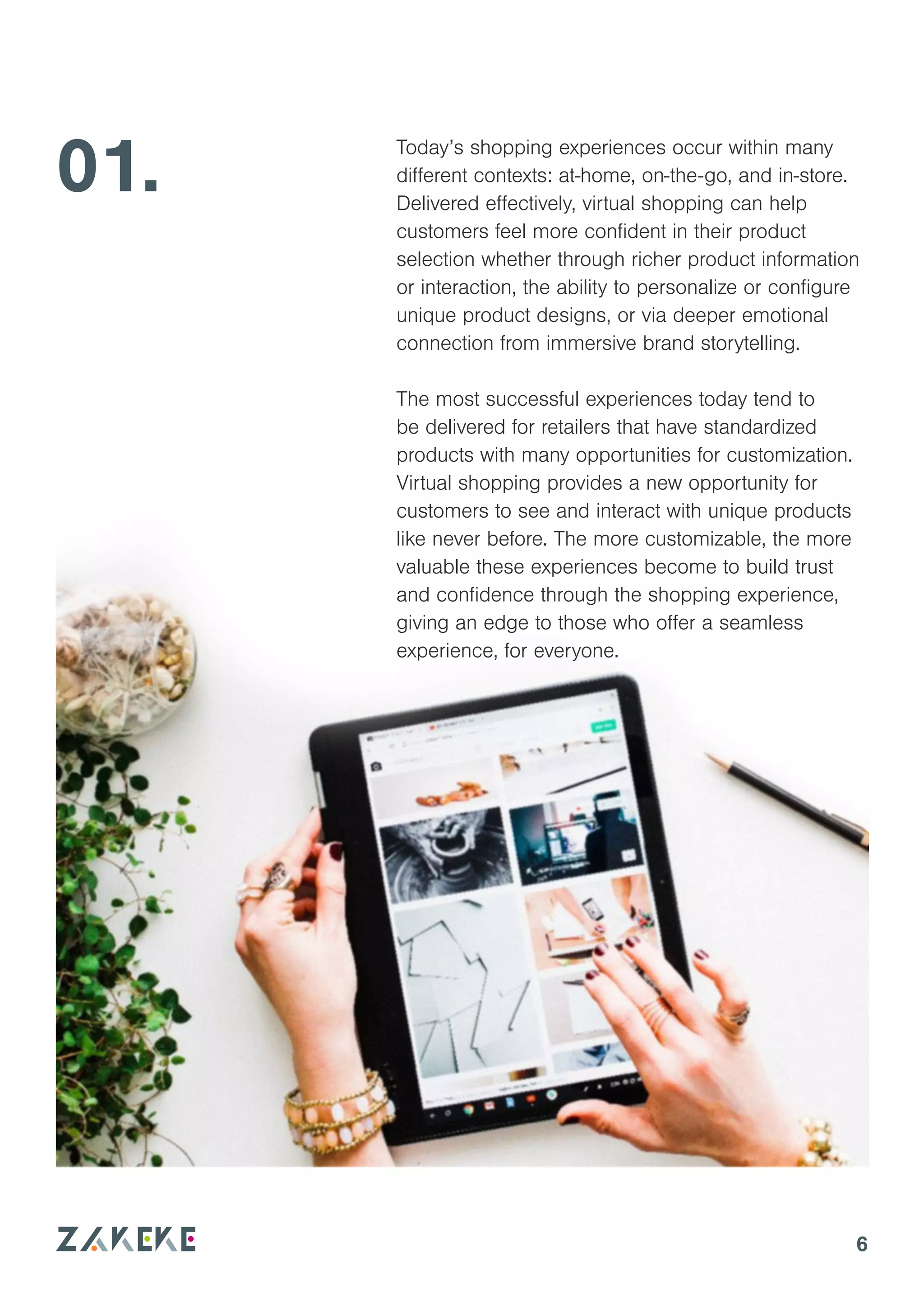 01.
6
Today’s shopping experiences occur within many
different contexts: at-home, on-the-go, and in-store.
Delivered effectively, virtual shopping can help
customers feel more confident in their product
selection whether through richer product information
or interaction, the ability to personalize or configure
unique product designs, or via deeper emotional
connection from immersive brand storytelling.
The most successful experiences today tend to
be delivered for retailers that have standardized
products with many opportunities for customization.
Virtual shopping provides a new opportunity for
customers to see and interact with unique products
like never before. The more customizable, the more
valuable these experiences become to build trust
and confidence through the shopping experience,
giving an edge to those who offer a seamless
experience, for everyone.
 
