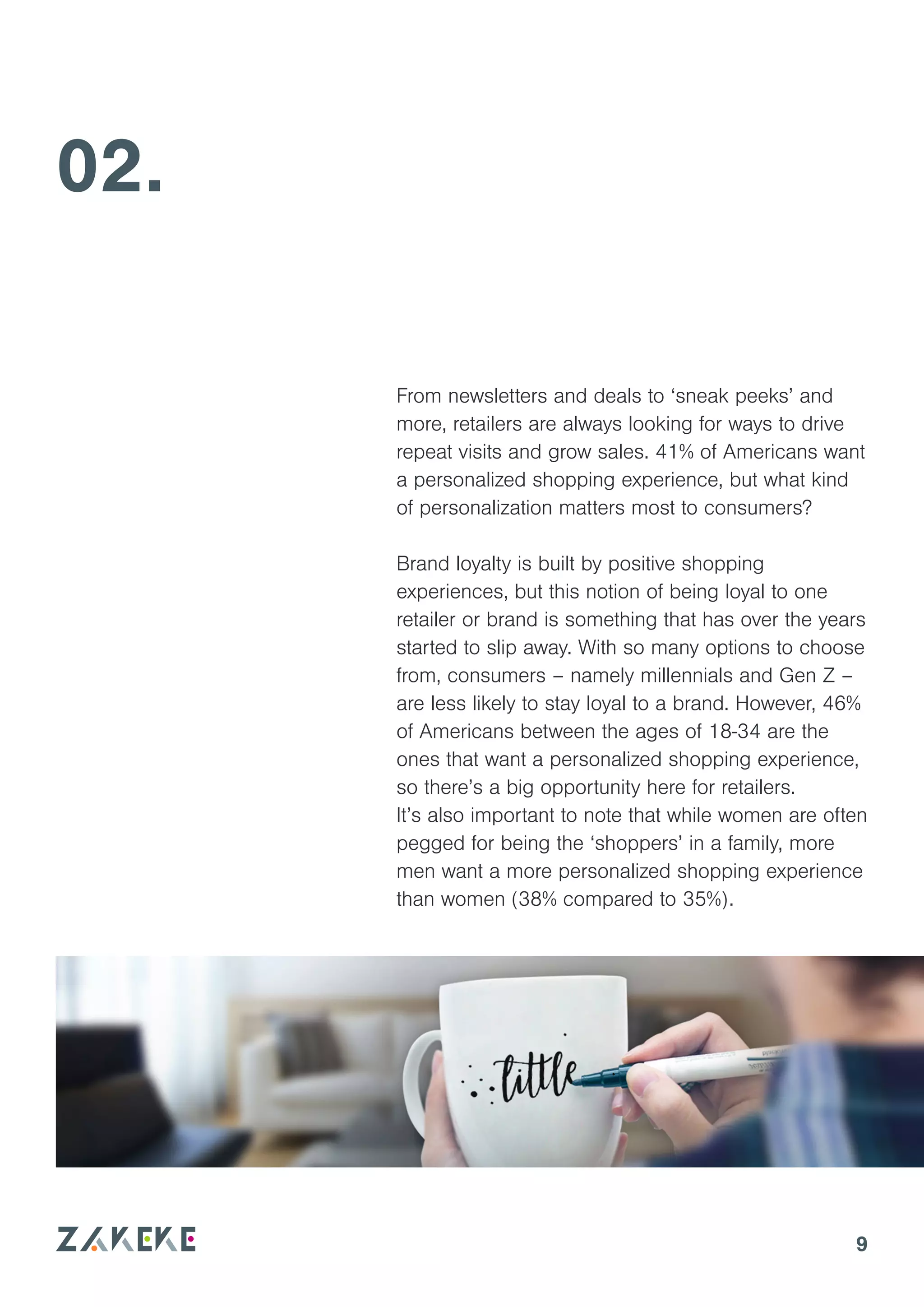 9
02.
From newsletters and deals to ‘sneak peeks’ and
more, retailers are always looking for ways to drive
repeat visits and grow sales. 41% of Americans want
a personalized shopping experience, but what kind
of personalization matters most to consumers?
Brand loyalty is built by positive shopping
experiences, but this notion of being loyal to one
retailer or brand is something that has over the years
started to slip away. With so many options to choose
from, consumers – namely millennials and Gen Z –
are less likely to stay loyal to a brand. However, 46%
of Americans between the ages of 18-34 are the
ones that want a personalized shopping experience,
so there’s a big opportunity here for retailers.
It’s also important to note that while women are often
pegged for being the ‘shoppers’ in a family, more
men want a more personalized shopping experience
than women (38% compared to 35%).
 