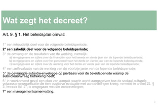 Wat zegt het decreet?
Art. 9. § 1. Het beleidsplan omvat:
1° een inhoudelijk deel voor de volgende beleidsperiode;
2° een ...