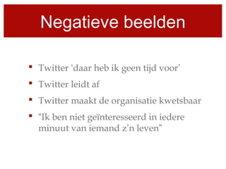 Negatieve beelden
 Twitter ‘daar heb ik geen tijd voor’
 Twitter leidt af
 Twitter maakt de organisatie kwetsbaar
 “Ik ben niet geïnteresseerd in iedere
minuut van iemand z’n leven”
 