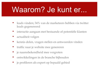 Waarom? Je kunt er...
 leads vinden; 34% van de marketeers hebben via twitter
leads gegenereerd
 interactie aangaan met bestaande of potentiële klanten
 actualiteit volgen
 kennis delen, vragen stellen en antwoorden vinden
 traffic naar je website mee genereren
 je naamsbekendheid mee vergroten
 ontwikkelingen in de branche bijhouden
 je profileren als expert op bepaald gebied
 