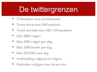 De twittergrenzen
 15 karakters in je accountnaam
 Tweet bevat max 140 karakters
 Tweet met link max 120/ 118 karakters
 Max 2000 volgen
 Max 1000 volgen per dag
 Max 1000 tweets per dag
 Max 250 DM’s per dag
 Verhouding volgend en volgers
 Mailadres wijzigen max 4x per uur
 
