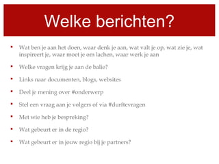 Welke berichten?
 Wat ben je aan het doen, waar denk je aan, wat valt je op, wat zie je, wat
inspireert je, waar moet je om lachen, waar werk je aan
 Welke vragen krijg je aan de balie?
 Links naar documenten, blogs, websites
 Deel je mening over #onderwerp
 Stel een vraag aan je volgers of via #durftevragen
 Met wie heb je bespreking?
 Wat gebeurt er in de regio?
 Wat gebeurt er in jouw regio bij je partners?
 
