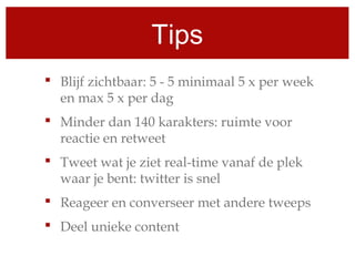 Tips
 Blijf zichtbaar: 5 - 5 minimaal 5 x per week
en max 5 x per dag
 Minder dan 140 karakters: ruimte voor
reactie en retweet
 Tweet wat je ziet real-time vanaf de plek
waar je bent: twitter is snel
 Reageer en converseer met andere tweeps
 Deel unieke content
 