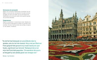 32   zakendoen met België                                            33




 Vertrouwen als voorwaarde
 België is een contactland, Nederland een contractland. Voor de
 Belgen is vertrouwen een voorwaarde om tot zaken te komen.
 Ze leggen zich liever niet meteen vast voor de lange termijn.
 Nederlanders zien vertrouwen eerder als een gewenst gevolg
 van succesvol zakendoen.


 Compromissen
 Belgen zijn specialisten in compromissen sluiten. Daardoor zijn
 ze nog wel eens terughoudend en spreken ze niet altijd uit wat
 ze denken. Dat kan er zelfs toe leiden dat een Belg ‘ja’ zegt als
 hij ‘nee’ bedoelt, of andersom.




“Ik vind het heel belangrijk om verschillende talen te
 spreken, ook al is het niet vloeiend. Als je met een Waal een
 Frans gesprek hebt gevoerd en je maakt daarbij een paar
 fouten, zegt hij toch aan het eind: ‘Dankjewel dat je met
 mij in het Frans hebt gesproken.’ Ze waarderen dat enorm,
 en het geeft je ook zakelijk gezien een streepje voor.”
 Nestaan - Kay Hennekens
 