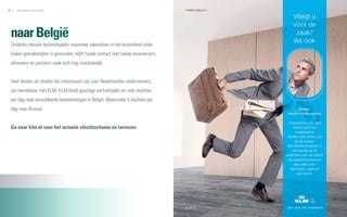 96   zakendoen met België                                                          97




 naar België
 Ondanks nieuwe technologieën waarmee zakendoen in het buitenland velen
 malen gemakkelijker is geworden, blijft fysiek contact met lokale leveranciers,
 afnemers en partners vaak toch nog noodzakelijk.


 Veel landen en steden die interessant zijn voor Nederlandse ondernemers,
 zijn bereikbaar met KLM. KLM biedt gunstige vertrektijden en vele vluchten
 per dag naar verschillende bestemmingen in België. Waaronder 5 vluchten per
 dag naar Brussel.


 Ga naar klm.nl voor het actuele vluchtschema en tarieven.
 