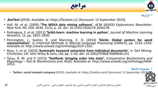 ‫آبان‬1398
•‫ابزارها‬
• fastText (2019). Available at: https://fasttext.cc/ (Accessed: 12 September 2019).
• Hall, M. et al. (2009) ‘The WEKA data mining software’, ACM SIGKDD Explorations Newsletter.
New York, NY, USA: ACM, 11(1), p. 10. doi: 10.1145/1656274.1656278.
• Pedregosa, F. et al. (2011) ‘Scikit-learn: machine learning in python’, Journal of Machine Learning
Research, 12, pp. 2825–2830.
• Pennington, J., Socher, R. and Manning, C. D. (2014) ‘GloVe: Global vectors for word
representation’, in Empirical Methods in Natural Language Processing (EMNLP), pp. 1532–1543.
Available at: http://www.aclweb.org/anthology/D14-1162.
• Rose, S. et al. (2010) ‘Automatic keyword extraction from individual documents’, in Text Mining.
Chichester, UK: John Wiley & Sons, Ltd, pp. 1–20. doi: 10.1002/9780470689646.ch1.
• Tarau, R. M. and P. (1973) ‘TextRank: bringing order into texts’, Comparative Biochemistry and
Physiology -- Part B: Biochemistry and, 45(4). Available at: http://www.aclweb.org/anthology/W04-
3252.
•‫مجموعه‬‫ها‬‫داده‬
• Twitter: social network company (2019). Available at: https://twitter.com/ (Accessed: 12 September 2019).
‫ماشینی‬ ‫یادگیری‬ ‫فنون‬ ‫با‬ ‫اجتماعی‬ ‫های‬‫پدیده‬ ‫تحلیل‬:‫ترکیبی‬ ‫تحقیق‬ ‫چارچوب‬ ‫یک‬-‫ذاکری‬ ‫مرتضی‬
‫مراجع‬
14
 