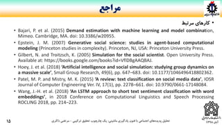 ‫آبان‬1398
•‫کارهای‬‫مرتبط‬
• Bajari, P. et al. (2015) Demand estimation with machine learning and model combination,
Mimeo. Cambridge, MA. doi: 10.3386/w20955.
• Epstein, J. M. (2007) Generative social science: studies in agent-based computational
modeling (Princeton studies in complexity). Princeton, NJ, USA: Princeton University Press.
• Gilbert, N. and Troitzsch, K. (2005) Simulation for the social scientist. Open University Press.
Available at: https://books.google.com/books?id=VflDBgAAQBAJ.
• Hoey, J. et al. (2018) ‘Artificial intelligence and social simulation: studying group dynamics on
a massive scale’, Small Group Research, 49(6), pp. 647–683. doi: 10.1177/1046496418802362.
• Patel, M. P. and Mistry, M. K. (2015) ‘A review: text classification on social media data’, IOSR
Journal of Computer Engineering Ver. IV, 17(1), pp. 2278–661. doi: 10.9790/0661-17148084.
• Wang, J.-H. et al. (2018) ‘An LSTM approach to short text sentiment classification with word
embeddings’, in 2018 Conference on Computational Linguistics and Speech Processing
ROCLING 2018, pp. 214–223.
‫ماشینی‬ ‫یادگیری‬ ‫فنون‬ ‫با‬ ‫اجتماعی‬ ‫های‬‫پدیده‬ ‫تحلیل‬:‫ترکیبی‬ ‫تحقیق‬ ‫چارچوب‬ ‫یک‬-‫ذاکری‬ ‫مرتضی‬
‫مراجع‬
15
 