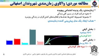 ‫آبان‬1398
•‫مندی‬‫زمان‬:‫یک‬‫پدیده‬‫اجتماعی‬‫پیچیده‬
←‫زندگی‬ ‫کلی‬ ‫مسیر‬ ‫در‬ ‫افراد‬ ‫حرکت‬ ‫نحوه‬
←‫مجموعه‬‫ها‬‫تصمیم‬،‫ها‬‫کنش‬،‫ها‬‫هدف‬‫های‬‫فعالیت‬ ‫و‬‫گران‬‫کنش‬‫روزمره‬ ‫زندگی‬ ‫در‬
•‫هدف‬:‫کننده‬ ‫بینی‬‫پیش‬ ‫مدل‬ ‫یک‬ ‫ایجاد‬‫مندی‬‫زمان‬
o‫کیفی‬ ‫بخش‬
←26‫مصاحبه‬
←5‫زمانی‬‫گونه‬
o‫کمی‬ ‫بخش‬
←650‫نامه‬‫پرسش‬
←100‫فاقد‬ ‫نمونه‬‫زمانی‬‫گونه‬
‫ماشینی‬ ‫یادگیری‬ ‫فنون‬ ‫با‬ ‫اجتماعی‬ ‫های‬‫پدیده‬ ‫تحلیل‬:‫ترکیبی‬ ‫تحقیق‬ ‫چارچوب‬ ‫یک‬-‫ذاکری‬ ‫مرتضی‬
‫موردی‬ ‫مطالعه‬:‫واکاوی‬‫مندی‬‫زمان‬‫اصفهانی‬ ‫شهروندان‬
8
45 3 2 1
 