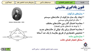 ‫آذر‬9725
‫فنون‬‫یادگیری‬‫ماشینی‬
•‫‌های‬‫ل‬‫مد‬‫مارکوف‬
•‫ایجاد‬‫یک‬‫مدل‬‫مارکوف‬‫از‬‫‌های‬‫ت‬‫حال‬‫سیستم‬
•‫مثال‬:‫‌های‬‫ی‬‫فراخوان‬‫سیستمی‬
•‫محاسبه‬‫احتمال‬‫گذر‬‫بین‬‫‌های‬‫ت‬‫حال‬‫مختلف‬
•‫با‬‫توجه‬‫به‬‫‌های‬‫ه‬‫داد‬‫عادی‬(‫هنجار‬)
•‫محاسبه‬‫احتمال‬‫برای‬‫یک‬‫توالی‬‫از‬‫‌های‬‫ت‬‫حال‬‫جدید‬
•‫تشخیص‬‫ناهنجاری‬‫از‬‫طریق‬‫مقایسه‬‫با‬‫یک‬‫حد‬‫آستانه‬
•‫‌سازی‬‫ل‬‫مد‬‫ساده‬
•‫مشکل‬‫انفجار‬‫فضای‬‫حالت‬
‫ناهنجاری‬ ‫تشخیص‬ ‫فنون‬ ‫بر‬ ‫مروری‬-‫ذاکری‬ ‫مرتضی‬13
‫مقـدمه‬‫فنون‌تشخیص‌ناهنجاری‬‫‌های‌ترکیبی‬‫م‬‫سیست‬‫‌گیری‬‫ه‬‫نتیج‬ ‫‌های‌جدید‌تشخیص‌نف‬‫ش‬‫رو‬‫وذ‬
Andrey A. Markov (1856 – 1922)
 