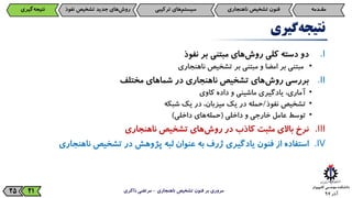 ‫آذر‬9725
‫گیری‬‫نتیجه‬
.I‫دو‬‫دسته‬‫کلی‬‫‌های‬‫ش‬‫رو‬‫مبتنی‬‫بر‬‫نفوذ‬
•‫مبتنی‬‫بر‬‫امضا‬‫و‬‫مبتنی‬‫بر‬‫تشخیص‬‫ناهنجاری‬
.II‫بررسی‬‫‌های‬‫ش‬‫رو‬‫تشخیص‬‫ناهنجاری‬‫در‬‫شماهای‬‫مختلف‬
•،‫آماری‬‫یادگیری‬‫ماشینی‬‫و‬‫داده‬‫کاوی‬
•‫تشخیص‬‫نفوذ‬/‫حمله‬‫در‬‫یک‬،‫میزبان‬‫در‬‫یک‬‫شبکه‬
•‫توسط‬‫عامل‬‫خارجی‬‫و‬‫داخلی‬(‫‌های‬‫ه‬‫حمل‬‫داخلی‬)
.III‫نرخ‬‫باالی‬‫مثبت‬‫کاذب‬‫در‬‫‌های‬‫ش‬‫رو‬‫تشخیص‬‫ناهنجاری‬
.IV‫استفاده‬‫از‬‫فنون‬‫یادگیری‬‫ژرف‬‫به‬‫عنوان‬‫لبه‬‫پژوهش‬‫در‬‫تشخیص‬‫ناهنجاری‬
‫ناهنجاری‬ ‫تشخیص‬ ‫فنون‬ ‫بر‬ ‫مروری‬-‫ذاکری‬ ‫مرتضی‬21
‫مقـدمه‬‫فنون‌تشخیص‌ناهنجاری‬‫‌های‌ترکیبی‬‫م‬‫سیست‬‫‌گیری‬‫ه‬‫نتیج‬ ‫‌های‌جدید‌تشخیص‌نف‬‫ش‬‫رو‬‫وذ‬
 