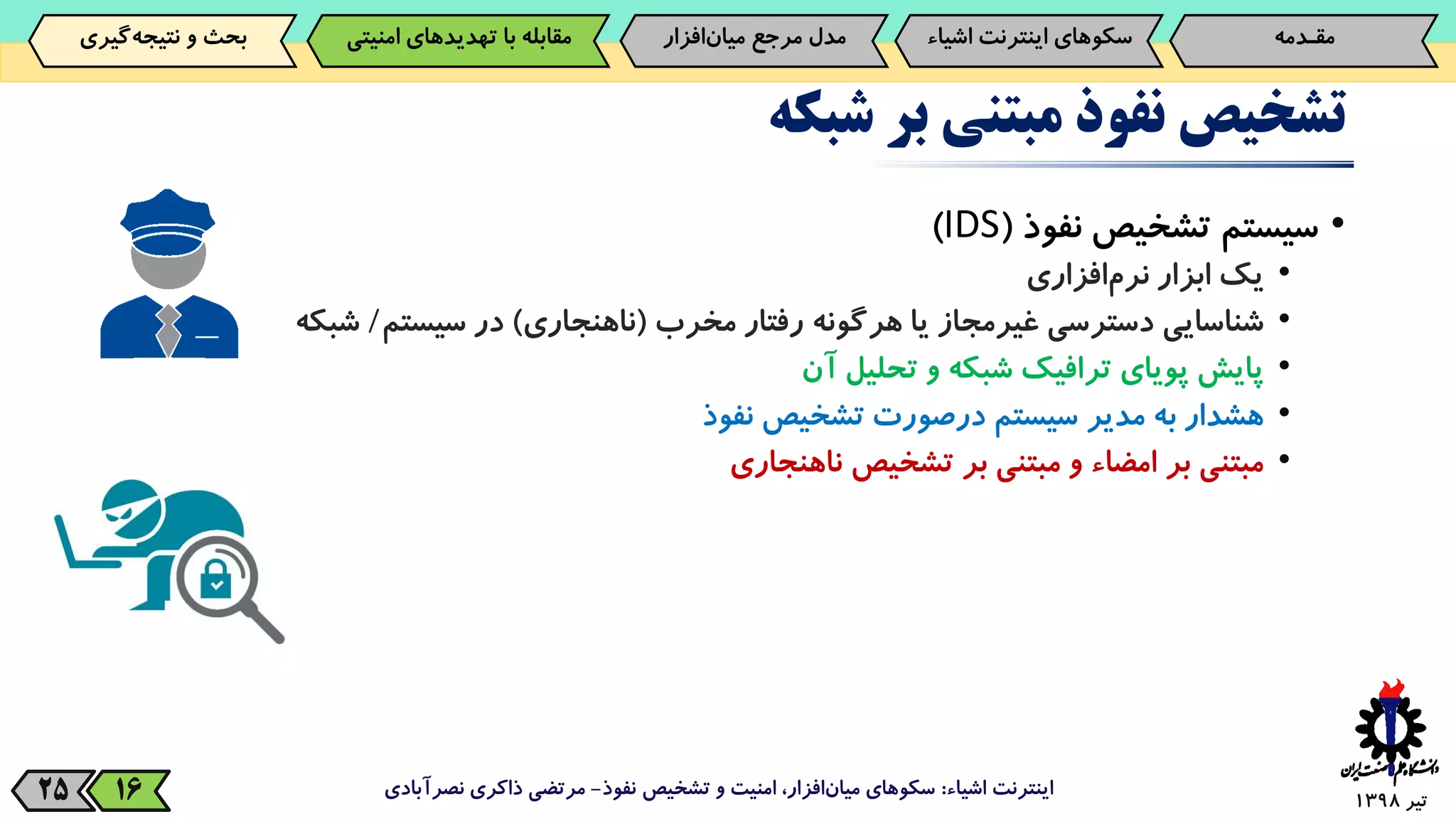 ‫تیر‬139825
‫تشخیص‬‫نفوذ‬‫مبتنی‬‫بر‬‫شبکه‬
•‫سیستم‬‫تشخیص‬‫نفوذ‬(IDS)
•‫یک‬‫ابزار‬‫‌افزاری‬‫م‬‫نر‬
•‫شناسایی‬‫دسترسی‬‫غیرمجاز‬‫یا‬‫هرگونه‬‫رفتار‬‫مخرب‬(‫ناهنجاری‬)‫در‬‫سیستم‬/‫شبکه‬
•‫پایش‬‫پویای‬‫ترافیک‬‫شبکه‬‫و‬‫تحلیل‬‫آن‬
•‫هشدار‬‫به‬‫مدیر‬‫سیستم‬‫درصورت‬‫تشخیص‬‫نفوذ‬
•‫مبتنی‬‫بر‬‫امضاء‬‫و‬‫مبتنی‬‫بر‬‫تشخیص‬‫ناهنجاری‬
‫اشیاء‬ ‫اینترنت‬:‫نفوذ‬ ‫تشخیص‬ ‫و‬ ‫امنیت‬ ،‫افزار‬‫میان‬ ‫سکوهای‬-‫نصرآبادی‬ ‫ذاکری‬ ‫مرتضی‬16
‫مقـدمه‬‌‫سکوهای‌اینترنت‬‫اش‬‫یاء‬‫‌افزار‬‫ن‬‫مدل‌مرجع‌میا‬‫‌گیری‬‫ه‬‫بحث‌و‌نتیج‬ ‫مقابله‌با‌تهدیدهای‌امنی‬‫تی‬
 