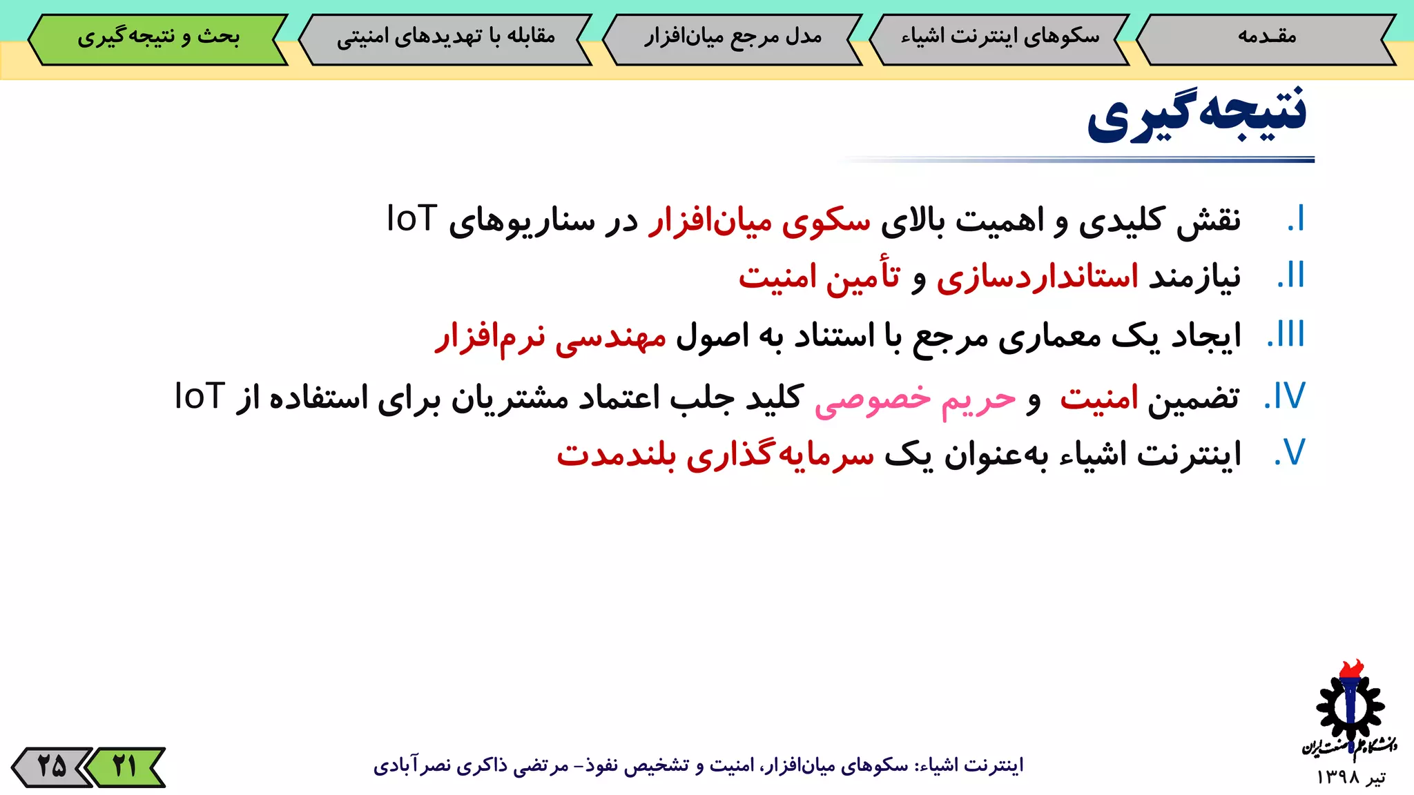 ‫تیر‬139825
‫گیری‬‫نتیجه‬
.I‫نقش‬‫کلیدی‬‫و‬‫اهمیت‬‫باالی‬‫سکوی‬‫‌افزار‬‫ن‬‫میا‬‫در‬‫سناریوهای‬IoT
.II‫نیازمند‬‫استانداردسازی‬‫و‬‫تأمین‬‫امنیت‬
.III‫ایجاد‬‫یک‬‫معماری‬‫مرجع‬‫با‬‫استناد‬‫به‬‫اصول‬‫مهندسی‬‫‌افزار‬‫م‬‫نر‬
.IV‫تضمین‬‫امنیت‬‫و‬‫حریم‬‫خصوصی‬‫کلید‬‫جلب‬‫اعتماد‬‫مشتریان‬‫برای‬‫استفاد‬‫ه‬‫از‬IoT
.V‫اینترنت‬‫اشیاء‬‫‌عنوان‬‫ه‬‫ب‬‫یک‬‫‌گذاری‬‫ه‬‫سرمای‬‫بلندمدت‬
‫اشیاء‬ ‫اینترنت‬:‫نفوذ‬ ‫تشخیص‬ ‫و‬ ‫امنیت‬ ،‫افزار‬‫میان‬ ‫سکوهای‬-‫نصرآبادی‬ ‫ذاکری‬ ‫مرتضی‬21
‫مقـدمه‬‌‫سکوهای‌اینترنت‬‫اش‬‫یاء‬‫‌افزار‬‫ن‬‫مدل‌مرجع‌میا‬‫‌گیری‬‫ه‬‫بحث‌و‌نتیج‬ ‫مقابله‌با‌تهدیدهای‌امنی‬‫تی‬
 