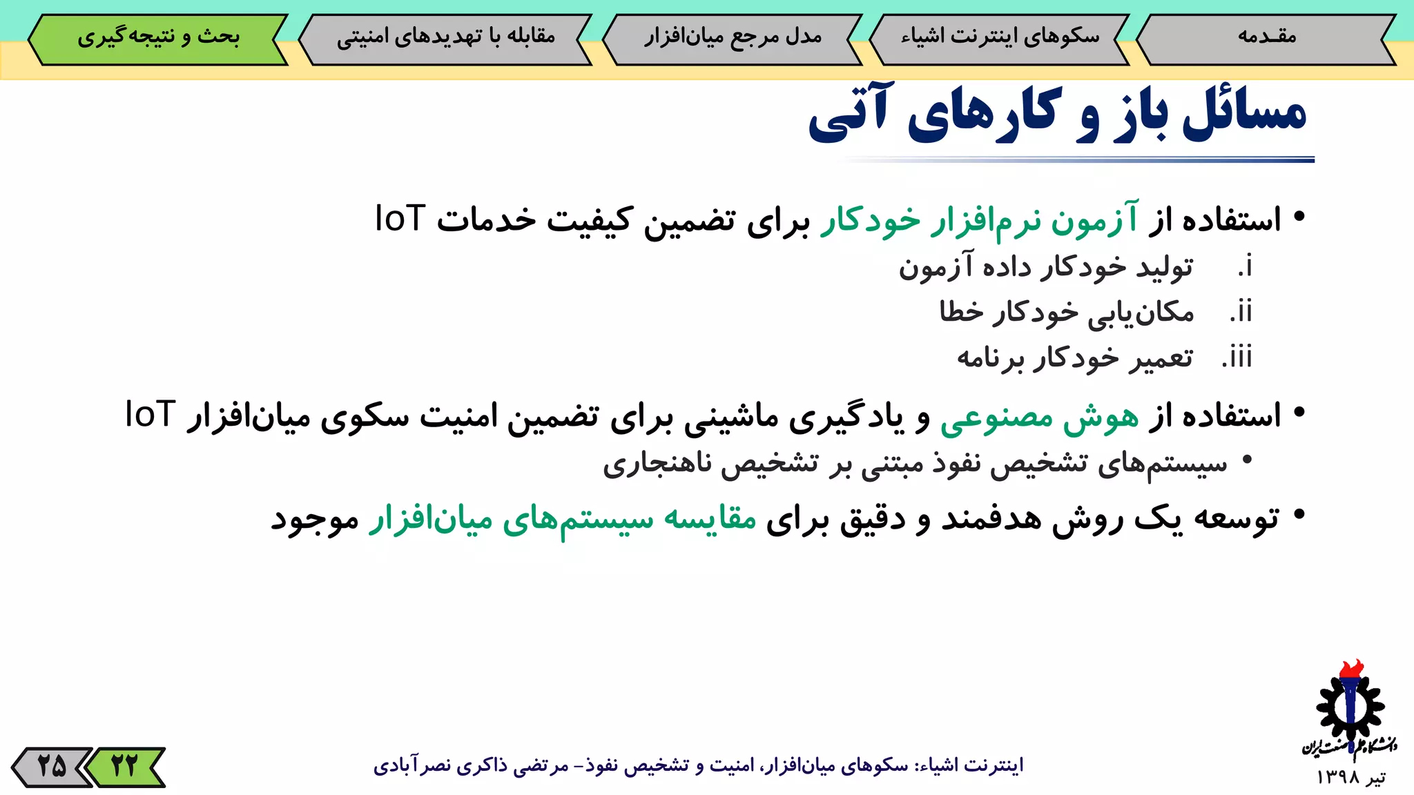 ‫تیر‬139825
‫مسائل‬‫باز‬‫و‬‫کارهای‬‫آتی‬
•‫استفاده‬‫از‬‫آزمون‬‫‌افزار‬‫م‬‫نر‬‫خودکار‬‫برای‬‫تضمین‬‫کیفیت‬‫خدمات‬IoT
.i‫تولید‬‫خودکار‬‫داده‬‫آزمون‬
.ii‫‌یابی‬‫ن‬‫مکا‬‫خودکار‬‫خطا‬
.iii‫تعمیر‬‫خودکار‬‫برنامه‬
•‫استفاده‬‫از‬‫هوش‬‫مصنوعی‬‫و‬‫یادگیری‬‫ماشینی‬‫برای‬‫تضمین‬‫امنیت‬‫سکوی‬‫می‬‫‌افزار‬‫ن‬‫ا‬IoT
•‫‌های‬‫م‬‫سیست‬‫تشخیص‬‫نفوذ‬‫مبتنی‬‫بر‬‫تشخیص‬‫ناهنجاری‬
•‫توسعه‬‫یک‬‫روش‬‫هدفمند‬‫و‬‫دقیق‬‫برای‬‫مقایسه‬‫‌های‬‫م‬‫سیست‬‫‌افزار‬‫ن‬‫میا‬‫موجود‬
‫اشیاء‬ ‫اینترنت‬:‫نفوذ‬ ‫تشخیص‬ ‫و‬ ‫امنیت‬ ،‫افزار‬‫میان‬ ‫سکوهای‬-‫نصرآبادی‬ ‫ذاکری‬ ‫مرتضی‬22
‫مقـدمه‬‌‫سکوهای‌اینترنت‬‫اش‬‫یاء‬‫‌افزار‬‫ن‬‫مدل‌مرجع‌میا‬‫‌گیری‬‫ه‬‫بحث‌و‌نتیج‬ ‫مقابله‌با‌تهدیدهای‌امنی‬‫تی‬
 