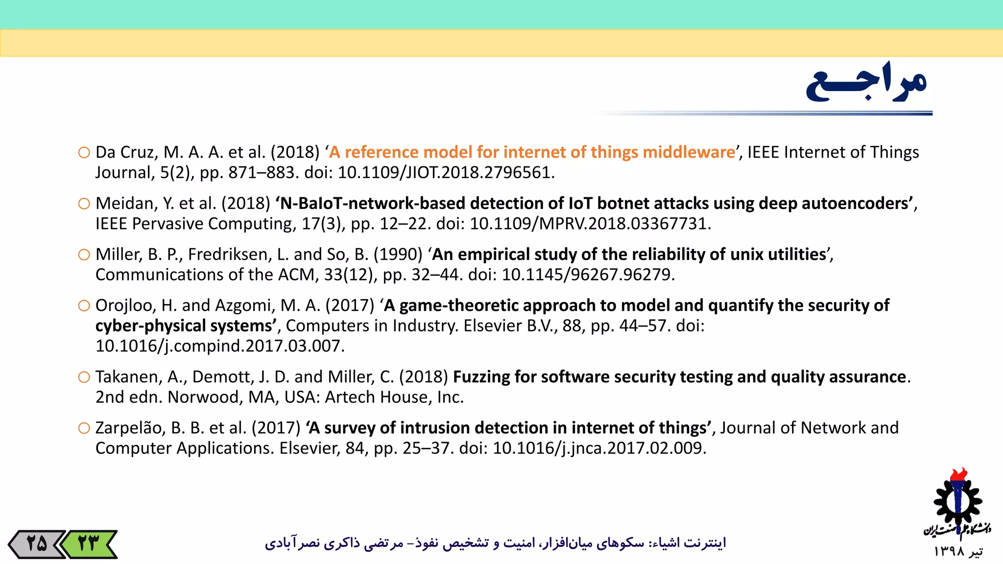 ‫تیر‬139825
‫مراجـع‬
oDa Cruz, M. A. A. et al. (2018) ‘A reference model for internet of things middleware’, IEEE Internet of Things
Journal, 5(2), pp. 871–883. doi: 10.1109/JIOT.2018.2796561.
oMeidan, Y. et al. (2018) ‘N-BaIoT-network-based detection of IoT botnet attacks using deep autoencoders’,
IEEE Pervasive Computing, 17(3), pp. 12–22. doi: 10.1109/MPRV.2018.03367731.
oMiller, B. P., Fredriksen, L. and So, B. (1990) ‘An empirical study of the reliability of unix utilities’,
Communications of the ACM, 33(12), pp. 32–44. doi: 10.1145/96267.96279.
oOrojloo, H. and Azgomi, M. A. (2017) ‘A game-theoretic approach to model and quantify the security of
cyber-physical systems’, Computers in Industry. Elsevier B.V., 88, pp. 44–57. doi:
10.1016/j.compind.2017.03.007.
oTakanen, A., Demott, J. D. and Miller, C. (2018) Fuzzing for software security testing and quality assurance.
2nd edn. Norwood, MA, USA: Artech House, Inc.
oZarpelão, B. B. et al. (2017) ‘A survey of intrusion detection in internet of things’, Journal of Network and
Computer Applications. Elsevier, 84, pp. 25–37. doi: 10.1016/j.jnca.2017.02.009.
‫اشیاء‬ ‫اینترنت‬:‫نفوذ‬ ‫تشخیص‬ ‫و‬ ‫امنیت‬ ،‫افزار‬‫میان‬ ‫سکوهای‬-‫نصرآبادی‬ ‫ذاکری‬ ‫مرتضی‬23
 