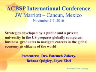ACBSP International Conference
JW Marriott – Cancun, Mexico
November 2-5, 2016
Harris-Stowe State University 1
Strategies developed by a public and a private
university in the US prepares globally competent
business graduates to navigate careers in the global
economy as citizens of the world
Presenters: Drs. Fatemeh Zakery,
Behnaz Quigley, Joyce Eisel
 