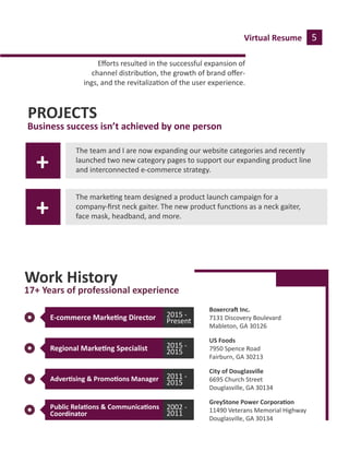 Virtual Resume 5
PROJECTS
Business success isn’t achieved by one person
The team and I are now expanding our website categories and recently
launched two new category pages to support our expanding product line
and interconnected e-commerce strategy.
The marke�ng team designed a product launch campaign for a
company-ﬁrst neck gaiter. The new product func�ons as a neck gaiter,
face mask, headband, and more.
Eﬀorts resulted in the successful expansion of
channel distribu�on, the growth of brand oﬀer-
ings, and the revitaliza�on of the user experience.
Boxercra� Inc.
7131 Discovery Boulevard
Mableton, GA 30126
Work History
17+ Years of professional experience
E-commerce Marke�ng Director 2015 -
Present
US Foods
7950 Spence Road
Fairburn, GA 30213
City of Douglasville
6695 Church Street
Douglasville, GA 30134
Regional Marke�ng Specialist 2015 -
2015
Adver�sing & Promo�ons Manager 2011 -
2015
GreyStone Power Corpora�on
11490 Veterans Memorial Highway
Douglasville, GA 30134
Public Rela�ons & Communica�ons
Coordinator
2002 -
2011
+
+
 