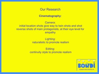 Our Research Cinematography : Camera: initial location shots give way to twin shots and shot reverse shots of main protagonists, at their eye level for empathy Lighting: naturalistic to promote realism Editing: continuity style to promote realism 