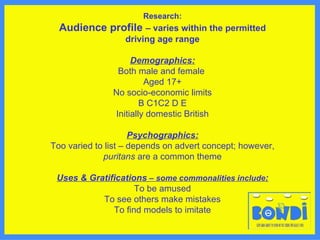 Research: Audience profile  – varies within the permitted driving age range Demographics: Both male and female  Aged 17+ No socio-economic limits B C1C2 D E Initially domestic British Psychographics: Too varied to list – depends on advert concept; however,  puritans  are a common theme Uses & Gratifications  – some commonalities include : To be amused To see others make mistakes To find models to imitate 