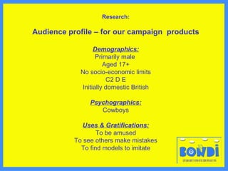 Research: Audience profile – for our campaign  products Demographics: Primarily male  Aged 17+ No socio-economic limits C2 D E Initially domestic British Psychographics: Cowboys Uses & Gratifications: To be amused To see others make mistakes To find models to imitate 