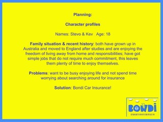 Planning: Character profiles Names: Stevo & Kev  Age: 18 Family situation & recent history : both have grown up in Australia and moved to England after studies and are enjoying the freedom of living away from home and responsibilities; have got simple jobs that do not require much commitment, this leaves them plenty of time to enjoy themselves. Problems : want to be busy enjoying life and not spend time worrying about searching around for insurance Solution : Bondi Car Insurance! 