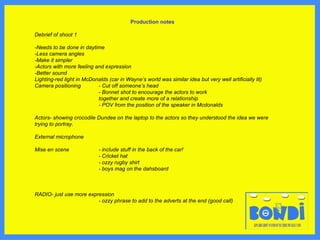 Production notes Debrief of shoot 1 -Needs to be done in daytime -Less camera angles -Make it simpler -Actors with more feeling and expression -Better sound Lighting-red light in McDonalds (car in Wayne’s world was similar idea but very well artificially lit) Camera positioning - Cut off someone’s head - Bonnet shot to encourage the actors to work  together and create more of a relationship - POV from the position of the speaker in Mcdonalds Actors- showing crocodile Dundee on the laptop to the actors so they understood the idea we were trying to portray. External microphone Mise en scene - include stuff in the back of the car! - Cricket hat - ozzy rugby shirt - boys mag on the dahsboard  RADIO- just use more expression - ozzy phrase to add to the adverts at the end (good call)  