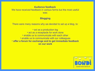 Audience feedback   We have received feedback in various forms but the most useful was: Blogging There were many reasons why we decided to set up a blog, to: act as a production log act as a receptacle for work done enable us to communicate with each other enable us to communicate with our colleagues offer a forum for exchange and to get immediate feedback on our work 