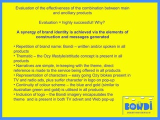 Evaluation of the effectiveness of the combination between main and ancillary products Evaluation = highly successful! Why?  A synergy of brand identity is achieved via the elements of construction and messages generated Repetition of brand name: Bondi – written and/or spoken in all products Thematic – the Ozy lifestyle/attitude concept is present in all products Narratives are simple, in-keeping with the theme, direct reference is made to the service being offered in all products Representation of characters – easy going Ozy blokes present in TV and radio ads, plus surfer character in logo on pop-up Continuity of colour scheme – the blue and gold (similar to Australian green and gold) is utilised in all products Inclusion of logo – the Bondi imagery encapsulates the  theme  and is present in both TV advert and Web pop-up   