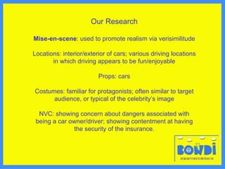 Our Research Mise-en-scene : used to promote realism via verisimilitude Locations: interior/exterior of cars; various driving locations in which driving appears to be fun/enjoyable Props: cars Costumes: familiar for protagonists; often similar to target audience, or typical of the celebrity’s image NVC: showing concern about dangers associated with being a car owner/driver; showing contentment at having the security of the insurance. 