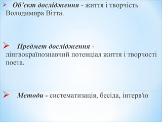  Об’єкт дослідження - життя і творчість
Володимира Вітта.
 Предмет дослідження -
лінгвокраїнознавчий потенціал життя і творчості
поета.
 Методи - систематизація, бесіда, інтерв'ю
 