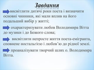 висвітлити дитячі роки поета і визначити
основні чинники, які мали вплив на його
подальший вибір у житті;
охарактеризувати любов Володимира Вітта
до музики і до Божого слова;
висвітлити непросте життя поета-емігранта,
сповнене ностальгією і любов’ю до рідної землі.
проаналізувати творчий шлях о. Володимира
Вітта.
 