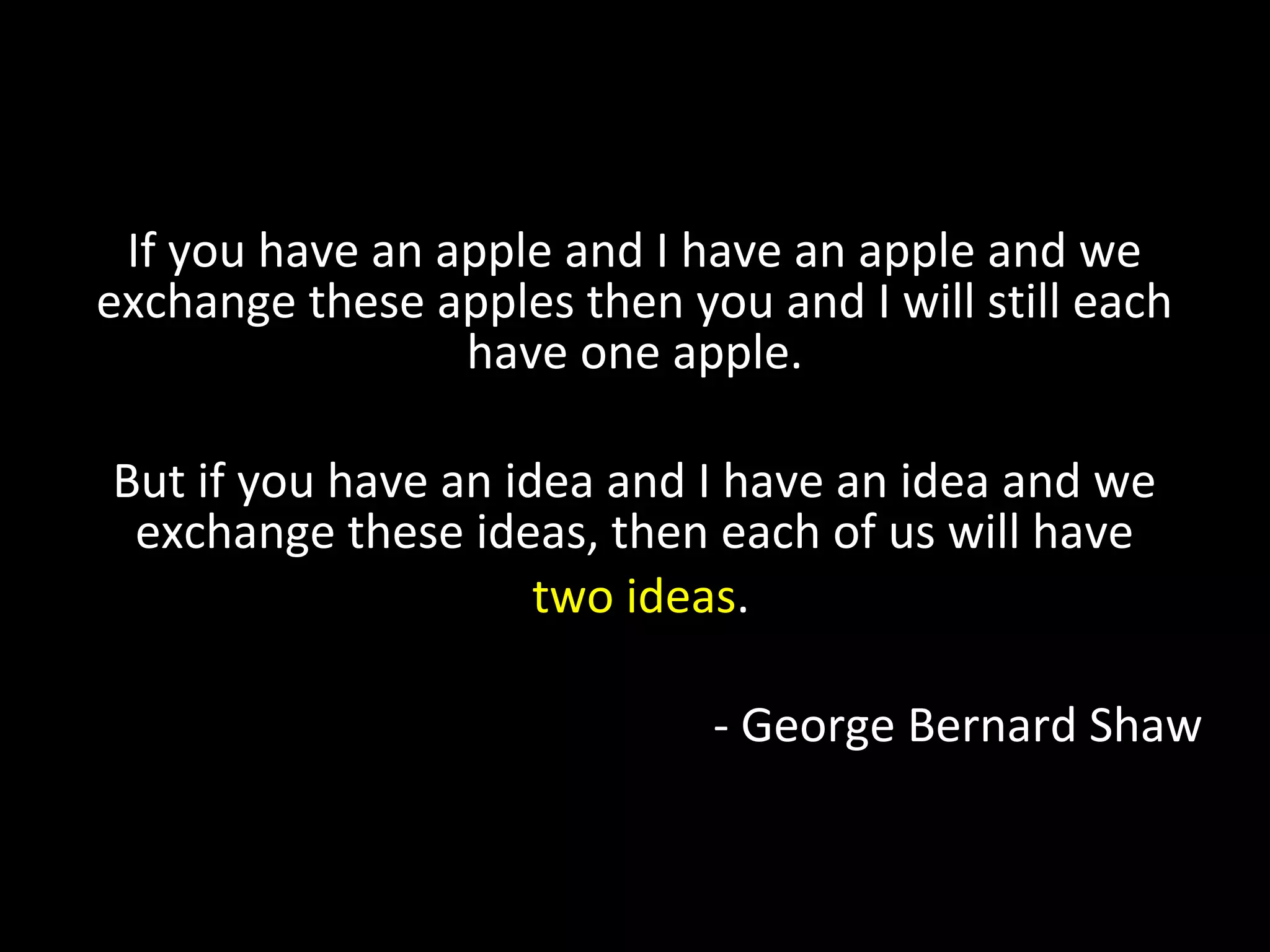 If you have an apple and I have an apple and we
exchange these apples then you and I will still each
have one apple.
But if you have an idea and I have an idea and we
exchange these ideas, then each of us will have
two ideas.
- George Bernard Shaw
 