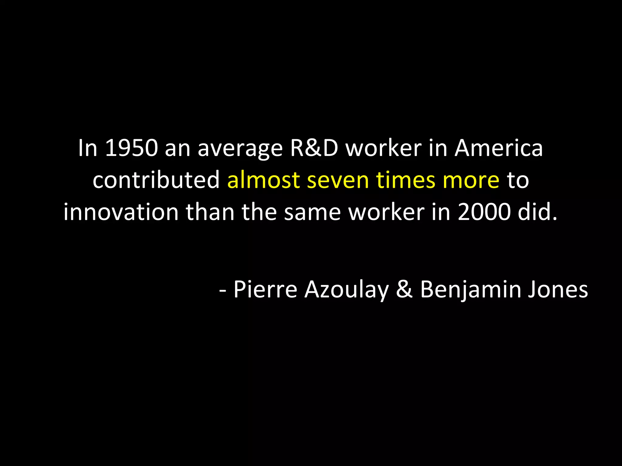 In 1950 an average R&D worker in America
contributed almost seven times more to
innovation than the same worker in 2000 did.
- Pierre Azoulay & Benjamin Jones
 