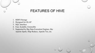 FEATURES OF HIVE
1. HDFS Storage
2. Designed for OLAP
3. SQL Interface
4. Fast, Scalable, Extensible
5. Supported by Big Data Execution Engines, like
Apache Spark, Map Reduce, Apache Tez, etc.
 