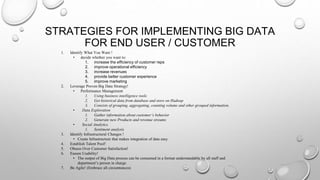STRATEGIES FOR IMPLEMENTING BIG DATA
FOR END USER / CUSTOMER
1. Identify What You Want !
• decide whether you want to:
1. increase the efficiency of customer reps
2. improve operational efficiency
3. increase revenues
4. provide better customer experience
5. improve marketing
2. Leverage Proven Big Data Strategy!
• Performance Management
1. Using business intelligence tools
2. Get historical data from database and store on Hadoop
3. Consists of grouping, aggregating, counting volume and other grouped information.
• Data Exploration
1. Gather information about customer’s behavior
2. Generate new Products and revenue streams
• Social Analytics
1. Sentiment analysis
3. Identify Infrastructural Changes !
• Create Infrastructure that makes integration of data easy
4. Establish Talent Pool!
5. Obsess Over Customer Satisfaction!
6. Ensure Usability!
• The output of Big Data process can be consumed in a format understandable by all staff and
department’s person in charge.
7. Be Agile! (Embrace all circumtances)
 